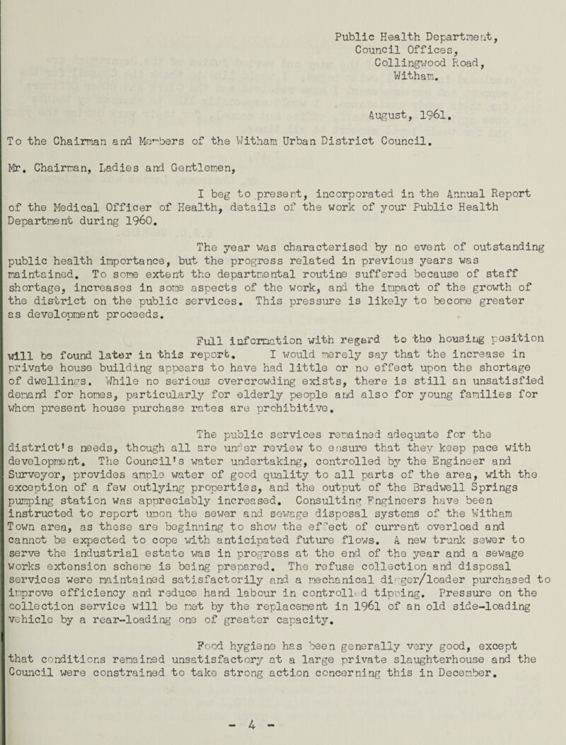 Public Health Department, Council Offices, Collingwood Road, Witham. August, 1961. To the Chairman and Members of the Witham Urban District Council. Mr. Chairman, Ladies and Gentlemen, I beg to present, incorporated in the Annual Report of the Medical Officer of Health, details of the work of your Public Health Department during I960. The year was characterised by no event of outstanding public health importance, but the progress related in previous years was maintained. To some extent the departmental routine suffered because of staff shortage, increases in some aspects of the work, and the impact of the growth of I the district on the public services. This pressure is likely to become greater I as development proceeds. 'Full information with regard to tho housing position I will be found later in this report. I would merely say that the increase in I private house building appears to have had little or no effect upon the shortage of dwellings. While no serious overcrowding exists, there is still an unsatisfied I demand for homes, particularly for elderly people and also for young families for I whom present house purchase rates are prohibitive. The public services remained adequate for the district’s needs, though all are under review to ensure that they keep pace with development. The Council’s water undertaking, controlled by the Engineer and Surveyor, provides ample water of good quality to all parts of the area, with the I exception of a few outlying properties, and the output of the Bradwell Springs I pumping station was appreciably increased. Consulting Engineers have been I instructed to report upon the sewer and sewage disposal systems of the Witham I Town area, as these are beginning to show the effect of current overload and I cannot be expected to cope with anticipated future flows. A new trunk sewer to serve the industrial estate was in progress at the end of the year and a sewage I works extension scheme is being prepared. The refuse collection and disposal services were maintained satisfactorily and a mechanical di^gor/loader purchased t I improve efficiency and reduce hand labour in control!* d tiering. Pressure on the I collection service will be net by the replacement in 1961 of an old side-loading vehicle by a rear-loading one of greater capacity. I Food hygiene has been generally very good, except that conditions remained unsatisfactory at a large private slaughterhouse and the Council were constrained to take strong action concerning this in December.