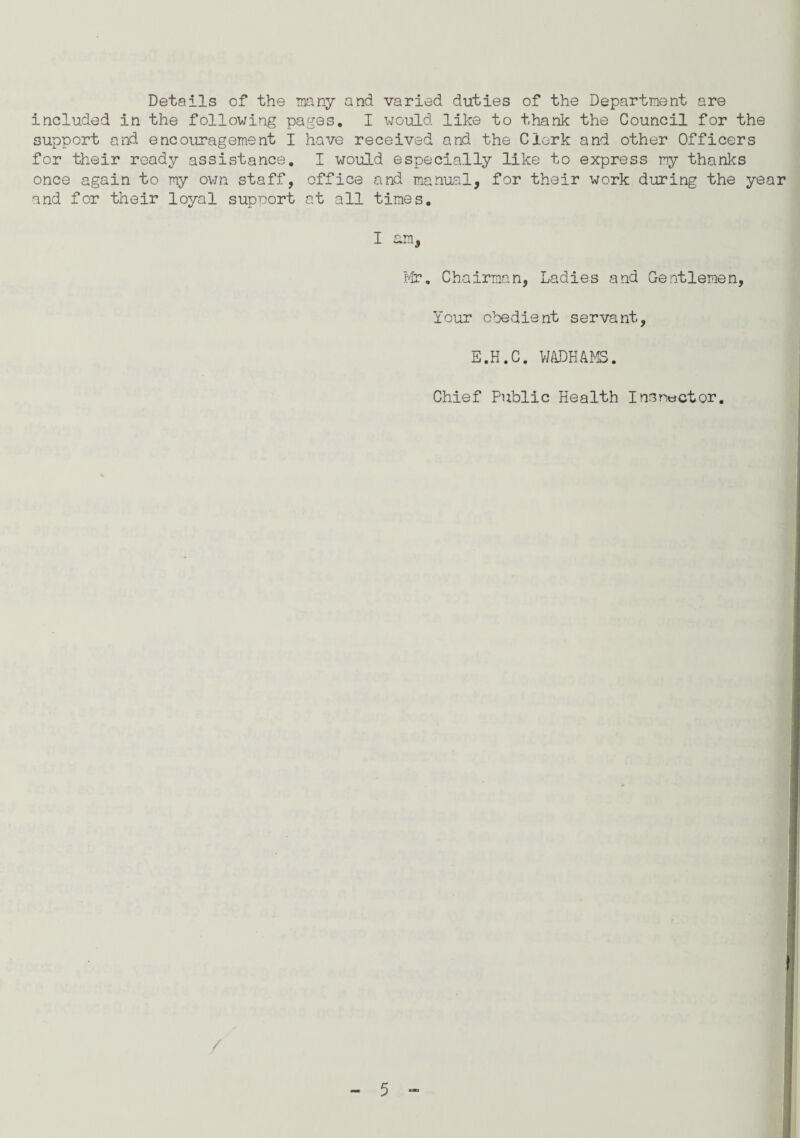 Details of the many and varied duties of the Department are included in the following pages. I would like to thank the Council for the support and encouragement I have received and the Clerk and other Officers for their ready assistance. I would especially like to express my thanks once again to my own staff, office and manual, for their work during the year and for their loyal support at all times. I am, Mr. Chairman, Ladies and Gentlemen, Your obedient servant, E.H.C. WADHAMS. Chief Public Health I ns rector. /