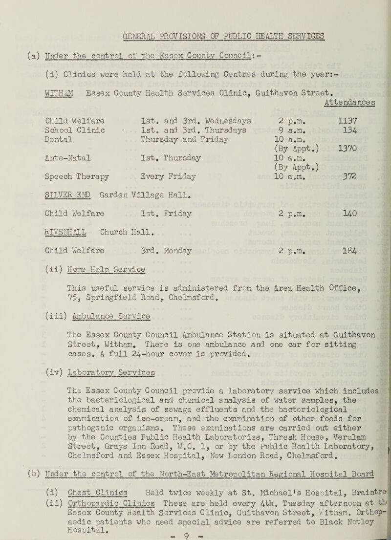 GENERAL PROVISIONS OF PUBLIC HEALTH SERVICES (a) Under the control of the Essex County Council:- (i) Clinics were held at the following Centres during the year:- W IT HAM Essex County Health Services Clinic, Guithavon Street. Atte nda nee s Child Welfare 1st. and 3rd, Wednesdays 2 p.m. 1137 School Clinic 1st, and 3rd. Thursdays 9 a.m. 134 Dental Thursday and Friday 10 a.m. (By Appt.) 1370 Ante-Natal 1st. Thursday 10 a.m. (By Appt.) Speech Therapy Every Friday 10 a.m. 372 SILVER END Garden Village Hall. Child Welfare 1st. Friday 2 p.m, 140 RIVE Mi ALL Church Hall. Child Welfare 3rd. Monday 2 p.m. 184 (ii) Hone Help Service This useful service is administered from the Area Health Office, 75, Springfield Road, Chelmsford, (did) Ambulance Service The Essex County Council Ambulance Station is situated at Guithavon Street, Witham. There is one ambulance and one car for sitting cases. A full 24-hour cover is provided. (dv) Laboratory Services The Essex County Council provide a laboratory service which includes the bacteriological and chemical analysis of water samples, the chemical analysis of sewage effluents and the bacteriological examination of ice-cream, and the examination of other foods for pathogenic organisms. These examinations are carried out either by the Counties Public Health Laboratories, Thresh House, Verulam Street, Grays Inn Road, W.C. 1, or by the Public Health Laboratory, , Chelmsford and Essex Hospital, New London Road, Chelmsford. (b) Under the control of the North-East Metropolitan Regional Hospital Board (d) Chest Clinics Held twice weekly at St. Michael’s Hospital, Braintre< (ii) Orthopaedic Clinics These are held every 4th. Tuesday afternoon at th Essex County Health Services Clinic, Guithavon Street, Vi than. Orthop¬ aedic patients who need special advice are referred to Black Notley Hospital.