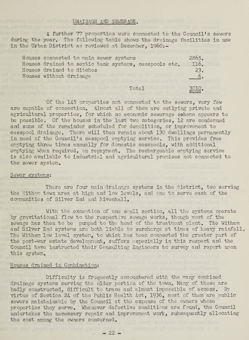 DR*IMAGE AND SEWERAGE. A further 77 properties were connected to the Council’s sewers during the year. The following table shows the drainage facilities in use in the Urban District as reviewed at December, 1960:- Houses connected to main sewer systems 2865, Houses drained to septic tank systems, cesspools etc. 116. Houses drained to ditches 23. Houses without drainage _6. Total 3010. Of the 145 oroperties not connected to the sewers, very few are capable of connection. Almost all of them are outlying private and agricultural properties, for which no economic sewerage scheme appears to be possible. Of the houses in the last two categories, 12 are condemned and some of the remainder scheduled for demolition, or improvement to cesspool drainage. There will then remain about 130 dwellings permanently in need of the Council’s cesspool emptying service. This provides free emptying three times annually for domestic cesspools, with additional emptying when required, on repayment. The rechargeable emptying service is also available to industrial and agricultural premises not connected to the sewer system. Sewer systems: There are four main drainage systems in the district, two serving the Witham town area at high and low levels, and one to serve each of the communities of Silver End and Rivenhall. With the exception of one small section, all the systems operate by gravitational flow to the respective sewage works, though most of the sewage has then to be pumped to the head of the treatment plant. The Witham and Silver End systems are both liable to surcharge at times of heavy rainfall. The Witham low level system, to which has been connected the greater part of the post-war estate development, suffers especially in this respect and the Council have instructed their Consulting Engineers to survey and report upon this system. Houses drained in Combination: Difficulty is frequently encountered with the many combined drainage systems serving the older portion of the town. Many of these are badly constructed, difficult to trace and almost impossible of access. Bv virtue of Section 24 of the Public Health Act, 1936, most of them are nublic sewers maintainable by the Council at the expense of the owners whose properties they serve. Whenever defective conditions are found, the Council undertakes the necessary repair and improvement work, subsequently allocating the cost among the owners concerned.