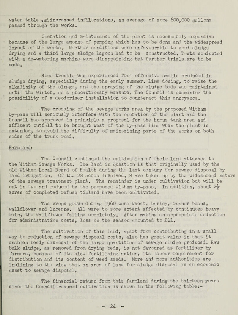 water table and increased infiltrations, an average of some 600,000 gallons passed through the works. Operation and maintenance of the plant is necessarily expensive because of the large amount of pumping which, has to be done and the widespread layout of the works. Weather conditions were unfavourable to good sludge drying and a third large sludge lagoon had to be constructed. Tests conducted with a de-watering machine were disappointing but further trials are to be made. Some trouble was experienced from offensive smells produced in sludge drying, especially during the early summer. Lime dosing, to raise the alkalinity of the sludge, and the spraying of the sludge beds was maintained until the winter, as a precautionary measure. The Council is examining the possibility of a deodoriser installation to counteract this annoyance. The crossing of the sewage works area by the proposed Witham by-pass will seriously interfere with the operation of the plant and the Council has approved in principle a proposal for the humus tank area and effluent outfnll to be brought west of the by-pass line when the plant is extended, to avoid the difficulty of maintaining parts of the works on both sides of the trunk road. Earmland: The Council continued the cultivation of their land attached to the Witham Sewage Works. The land in question is that originally used by the old Witham Local Board of Health during the last century for sewage disposal by land irrigation. 0? tha 28 acres involved, 8 are taken up by the widespread nature of the sewage treatment plant. The remainder is under cultivation but will be cut in two and reduced by the proposed Witham by-pass. In addition, about 2-g- acres of completed refuse tipland have been cultivated. The crops grown during I960 were wheat, barley, runner beans, wallflower and lucerne. 411 were to some extent affected by continuous heavy rain, the wallflower failing completely. After making an appropriate deduction for administration costs, loss on the season amounted to £11. The cultivation of this land, apart from contributing in a small way to reduction of sewage disposal costs, also has great value in that it enables ready disposal of the large quantities of sewage sludge produced. Raw bulk sludge, as removed from drying beds, is not favoured as fertiliser by farmers, because of its slow fertilising action, its labour requirement for distribution and its content of weed seeds. More and more authorities are inclining to the view that an area of land for sludge disposal is an economic asset to sewage disposal. The financial return from this farmland during the thirteen years since tile Council resumed cultivation is shown in the following table:-