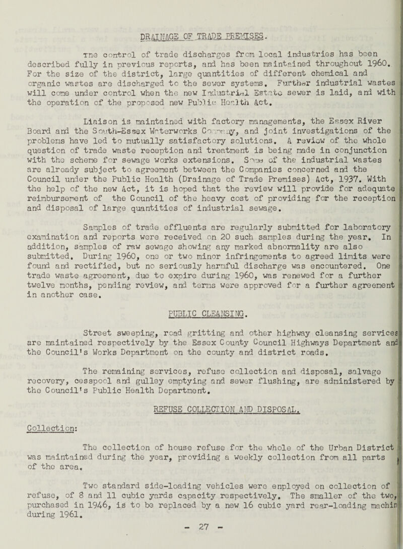 DR41 NAGS OF TRADE PREMISES. Tne control of trade discharges from local industries has been described fully in previous reports, and has been maintained throughout I960. For the size of the district, large quantities of different chemical and organic wastes are discharged to the sewer systems. Further industrial wastes will come under control when the new Industrinl Estate sewer is laid, and with the operation of the proposed new Public Health Act. Liaison is maintained with factory managements, the Essex River Board and the South-Essex Waterworks Co maay, and joint investigations of the problems have led to mutually satisfactory solutions. A review of the whole question of trade waste reception and treatment is being made in conjunction with the scheme for sewage works extensions. Satriw of the industrial wastes are already subject to agreement between the Companies concerned and the Council under the Public Health (Drainage of Trade Premises) Act, 1937. With the help of the new Act, it is hoped that the review will provide for adequate reimbursement of the Council of the heavy cost of providing for the reception and disposal of large quantities of industrial sewage. Samples of trade effluents are regularly submitted for laboratory examination and reports were received on 20 such samples during the year. In addition, samples of raw sewage showing any marked abnormality are also submitted* During I960, one or two minor infringements to agreed limits were found and rectified, but no seriously harmful discharge was encountered. One trade waste agreement, due to expire during I960, was renewed for a further twelve months, pending review, and terms were approved for a further agreement : in another case. PUBLIC CLEANSING. Street sweeping, road gritting and other highway cleansing services are maintained respectively by the Essex County Council Highways Department and the Council’s Works Department on the county and district roads. The remaining services, refuse collection and disposal, salvage recovery, cesspool and gulley emptying and sewer flushing, are administered by the Council’s Public Health Department. REFUSE COLLECTION AMD DISPOSAL. Collection: I The collection of house refuse for the whole of the Urban District was maintained during the year, providing a weekly collection from all parts »J of the area. Two standard side-loading vehicles were enployed on collection of refuse, of S and 11 cubic yards capacity respectively. The smaller of the two, purchased in 1946, is to be replaced by a new 16 cubic yard rear-loading machir during 1961.