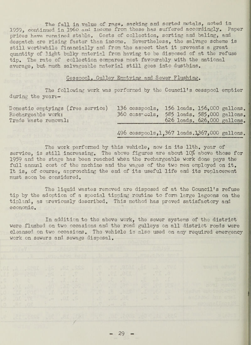 The fall in value of rsgs, sacking and sorted metals, noted in 1959, continued in i960 and income from these has suffered accordingly. Paper prices have remained stable. Costs of collection, sorting and baling, and despatch are rising faster than income. Nevertheless, the salvage scheme is still worthwhile financially and from the aspect that it prevents a great quantity of light bulky material from having to be disposed of at the refuse tip. The rate of collection compares most favourably with the national average, but much salvageable material still goes into dustbins. Cesspool. Gulley Emptying and Sewer Flushing. The following work was performed by the Council’s cesspool emptier during the year:- Donestic emptyings (free service) 136 cesspools, 156 loads. 156,000 gallons. Rechargeable work: 360 cesspools, 585 loads. 585,000 gallons. Trade Waste removal: _626 loads. 626,000 gallons. 496 cesspools,1,367 loads. 1^67,000 gallons. The work performed by this vehicle, now in its 11th, year of service, is still increasing. The above figures are about 10^ above those for 1959 and the stage has been reached when the rechargeable work done pays the full annual cost of the machine and the wages of the two men employed on it. It is, of course, approaching the end of its useful life and its replacement must soon be considered. The liquid wastes removed are disposed of at the Council’s refuse tip by the adoption of a special tipping routine to form large lagoons on the tipland, as previously described. This method has proved satisfactory and economic. In addition to the above work, the sewer systems of the district were flushed on two occasions and the road gulleys on all district roads were cleansed on two occasions. The vehicle is also used on any required emergency work on sewers and sewage disposal. /