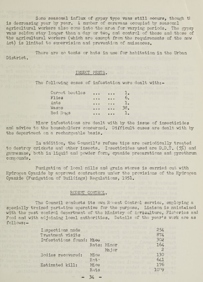 Some seasonal influx of gypsy type vans still occurs, though tl is decreasing year by year* A number of caravans occupied by seasonal agricultural workers also cone into the area for varying periods. The gypsy vans seldom stay longer than a day or two, and control of these and these of the agricultural workers (which are exempt from the requirements of the new /Let) is limited to supervision and prevention of nuisances. There are no tents or huts in use for habitation in the Urban District, INSECT PESTS. The following cases of infestation were dealt with:- Carnet beetles . 1. Flies 6. Ants 1. Wasos 38. Bed Bugs 1. Minor infestations are dealt with by the issue of insecticides and advice to the householders concerned. Difficult cases are dealt with by the department on a rechargeable basis. In addition, the Council’s refuse tips are periodically treated to destroy crickets and other insects. Insecticides used are D.D.T. (5/0 and gammexane, both in liquid and powder form, cyanide preparations and pyrethrum compounds. Fumigation of local mills and grain stores is carried out with Hydrogen Cyanide by approved contractors under the provisions of the Hydrogen Cyanide (Fumigation of Buildings) Regulations, 1951. RODENT CONTROL. The Council conducts its own Rmtent Control service, employing a specially trained part-time operative for the purpose. Liaison is maintained with the pest control department of the Ministry of Agriculture, Fisheries and Food and with adjoining local authorities. Details of the year’s work are as follows:- Inspections made 254 Treatment visits 874 Infestations found: Mice 302 Rats: Minor 164 Ma j or 2 Bodies recovered: Mine 130 Rat 641 Estimated kill: Mice 176 Rfits 10--9