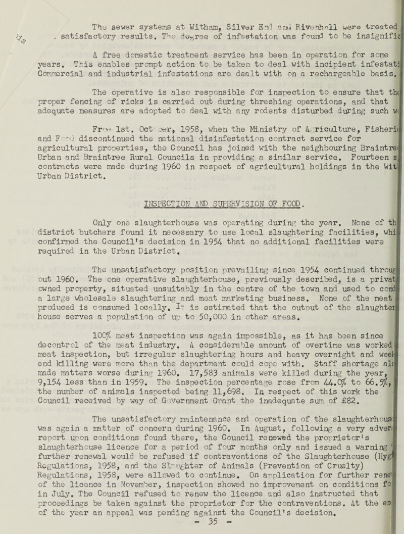 Thy sewer systems at Witham, Silver End arid Rivonhall wero treated . satisfactory results. The decree of infestation was found to be insignific A free domestic treatment service has been in operation for some years. This enables prompt action to be taken to deal with incipient infestat: Commercial and industrial infestations are dealt with on a rechargeable basis. The operative is also responsible for inspection to ensure that th( proper fencing of ricks is carried out during threshing operations, and that adequate measures are adopted to deal with any rodents disturbed during such wt Fr'.v* 1st. Oct o-er, 1958, when the Ministry of Agriculture, Fishery and Food discontinued the national disinfestation contract service for agricultural properties, the Council has joined with the neighbouring Braintret Urban and 3raintree Rural Councils in providing a similar service. Fourteen s contracts were made during I960 in respect of agricultural holdings in the Ni Urban District. INSPECTION AND SUPERVISION OF FOOD. Only one slaughterhouse was operating during the year. None of thI district butchers found it necessary to use local slaughtering facilities, whii confirmed the Councilrs decision in 1954 that no additional facilities were required in the Urban District. The unsatisfactory position prevailing since 1954 continued througl out I960. The one operative slaughterhouse, previously described, is a privatj owned property, situated unsuitably in the centre of the town and used to condl a large wholesale slaughtering and meat marketing business. None of the meat produced is consumed locally. is estimated that the output of the slaughtei) house serves a population of up to 50,000 in other areas. 100$ meat inspection was again impossible, as it has been since decontrol of the meat industry. A considerable amount of overtime was worked meat inspection, but irregular slaughtering hours and heavy overnight and week end killing were more than the department could cope with. Staff shortage al£j made matters worse during I960. 17,583 animals were killed during the year, 9,154 less than in 1959. The inspection percentage rose from 44.0j, to 66.5$, the number of animals inspected being 11,698. In respect of this work the Council received by way of Government Grant the inadequate sum of £82. The unsatisfactory maintenance and operation of the slaughterhouse was again a matter of concern during I960. In August, following a very adver report uoon conditions found there, the Council renewed the proprietor's slaughterhouse licence for a period of four months only and issued a warning 1 further renewal would be refused if contraventions of the Slaughterhouse (Hyg:i Regulations, 1958, and the Slaughter of Animals (Prevention of Cruelty) Regulations, 1958, were allowed to continue. On application for further renei of the licence in November, inspection showed no improvement on conditions fo' in July. The Council refused to renew the licence and also instructed that proceedings be taken against the proprietor for the contraventions. At the ew of the year an appeal was pending against the Council’s decision.