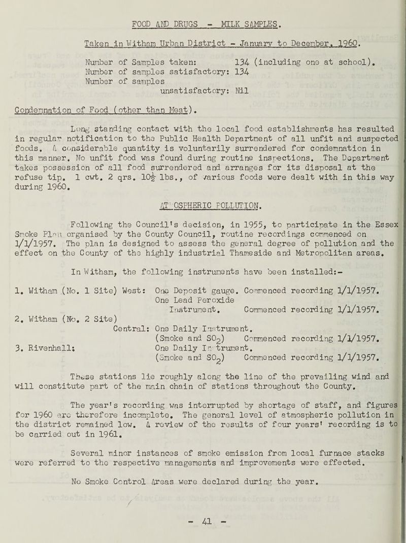 FOOD A.HD DRUGS MILK SAMPLES. Taken in Witham Urban District - January to December. I960. Number of Samples taken: 134 (including one at school). Number of samples satisfactory: 134 Number of samples unsatisfactory: Nil Condemnation of Food (other than Meat). Long standing contact with the local food establishments has resulted in regular notification to the Public Health Department of all unfit and suspected foods. A considerable quantity is voluntarily surrendered for condemnation in this manner. No unfit food was found during routine inspections. The Department takes possession of all food surrendered and arranges for its disposal at the refuse tip. 1 cwt. 2 qrs. 10|- lbs., of various foods were dealt with in this way during I960. AT OSPHERIC POLLUTION. Following the Council*s decision, in 1955, to participate in the Essex Smoke Plan organised by the County Council, routine recordings commenced on n/i/1957. The plan is designed to assess the general degree of pollution and the effect on the County of the highly industrial Thameside and Metropolitan areas. In Witham, the following instruments have been installed:- 1. Witham (Mo. 1 Site) West: 2. Witham (No. 2 Site) Central: 3. Rivenhall; One Deposit gauge. Commenced recording l/l/l957. One Lead Peroxide Instrument. Commenced recording 3/3/1957. One Daily Instrument. (Smoke and SO2) Commenced recording l/3/1957. One Daily In trument. (Smoke and SO^) Commenced recording l/3/1957. Th^se stations lie roughly along the line of the prevailing wind and will constitute part of the main chain of stations throughout the County, The yearfs recording was interrupted by shortage of staff, and figures for i960 arc therefore incomplete. The general level of atmospheric pollution in the district remained low. A review of the results of four years* recording is to be carried out in 1961. Several minor instances of smoke emission from local furnace stacks were referred to the respective managements and improvements were effected. No Smoke Control Areas were declared during the year.
