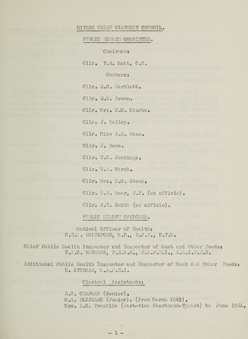 WITHAM URBAN DISTRICT COUNCIL. PUBLIC HEALTH COMMITTEE. Chairman5 Cllr• T.R. Mott, C.Cc Membersj Cllr. R.C . Bartlett. Cllr. R.S 0 Brown. Cllr. Mrs • E.M. Clarke, Cllr. J. Dailey, Cllr. Mis s A.K. Gaze, Cllr. J. Howe. Cllr. T.C . Jennings. Cllr. IT A V \l 0 J. X . Marsh, Cllr. Mrs • H.M. Stock, Cllr. S. J 0 Soar, J.P. (ex officio) . Cllr. r* 171 O 4 j . Smith (ex officio). PUBLIC HE. ALT! OFFICERS. Medical Officer of Hoalth; C . R .0 . RAI NS FORD, M. D., D.H., D. T .M. Chief Public Health Inspector and Inspector of Meat and Other Foods a E.H.C. WADHAMS, F.R.S.H., F.A.P.ii.I., A.M.I.P.II.S. Additional Public Health Inspector and Inspector of Meat a.d Other Foods: D. STEHRAN, H.A.P.H.I. Clerical. Assistants: R.G. CHAPMAN (Sonior). M.G. BLIZZARD (Junior), (from March 1961), Mrs. B.E. Franklin (Part-time Shorthand-Typist) to Juno 1961,