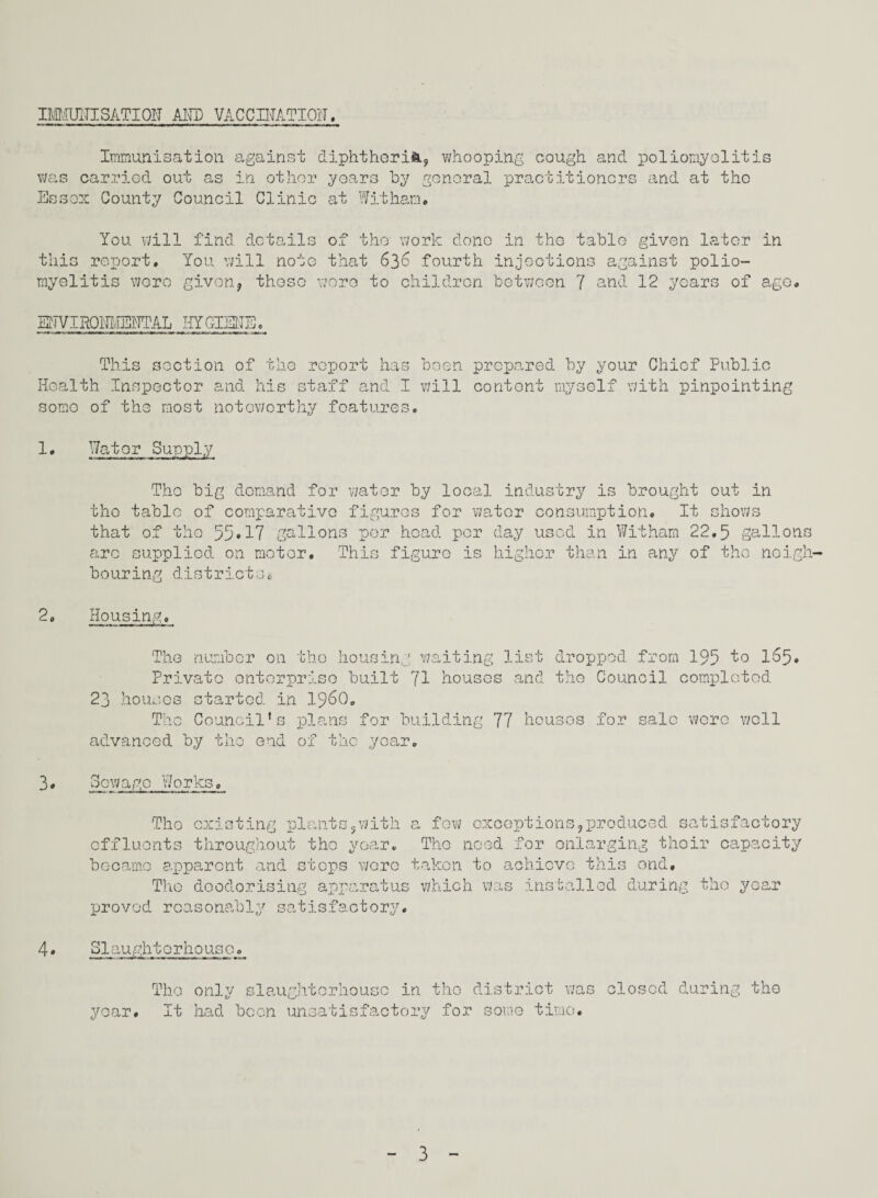 IMMUITISATION AND VACCINATION. Immunisation against diphtheria, Was carried out as in other years by g Essex County Council Clinic at Witham. whooping cough and poliomyelitis enoral practitioners and at the You will find details of the work done in the table given later in this report. You will note that 636 fourth injections against polio¬ myelitis wore given, these wore to children between 7 and 12 years of age. ENVIROMENTAI HYGIENE. This section of the report has been Health Inspector and his staff and I will some of the most noteworthy features. prepared by your Chief Public content myself with pinpointing 1. Water Supply The big demand for water by local industry is brought out in the table of comparative figures for water consumption. It shows that of the 55*17 gallons per head per day used in Witham 22.5 gallons are supplied on motor. This figure is higher than in any of the neigh¬ bouring districts. 2, Housing, The number on the housing waiting list dropped from 195 1° 1^5* Private enterprise built 71 houses and the Council completed 23 houses started in i960. The Council’s plans for building 77 houses for sale were well advanced by the end of the year. 3. Sewage Works, The existing plants,with effluents throughout the year, became apparent and stops were The deodorising apparatus proved reasonably satisfactory. a few exceptions,produced satisfactory The need for enlarging their capacity taken to achieve this end, which was installed during the year 4. Slaughterhouse. year. The only slaughterhouse in the district was It had been unsatisfactory for some time. closed during the