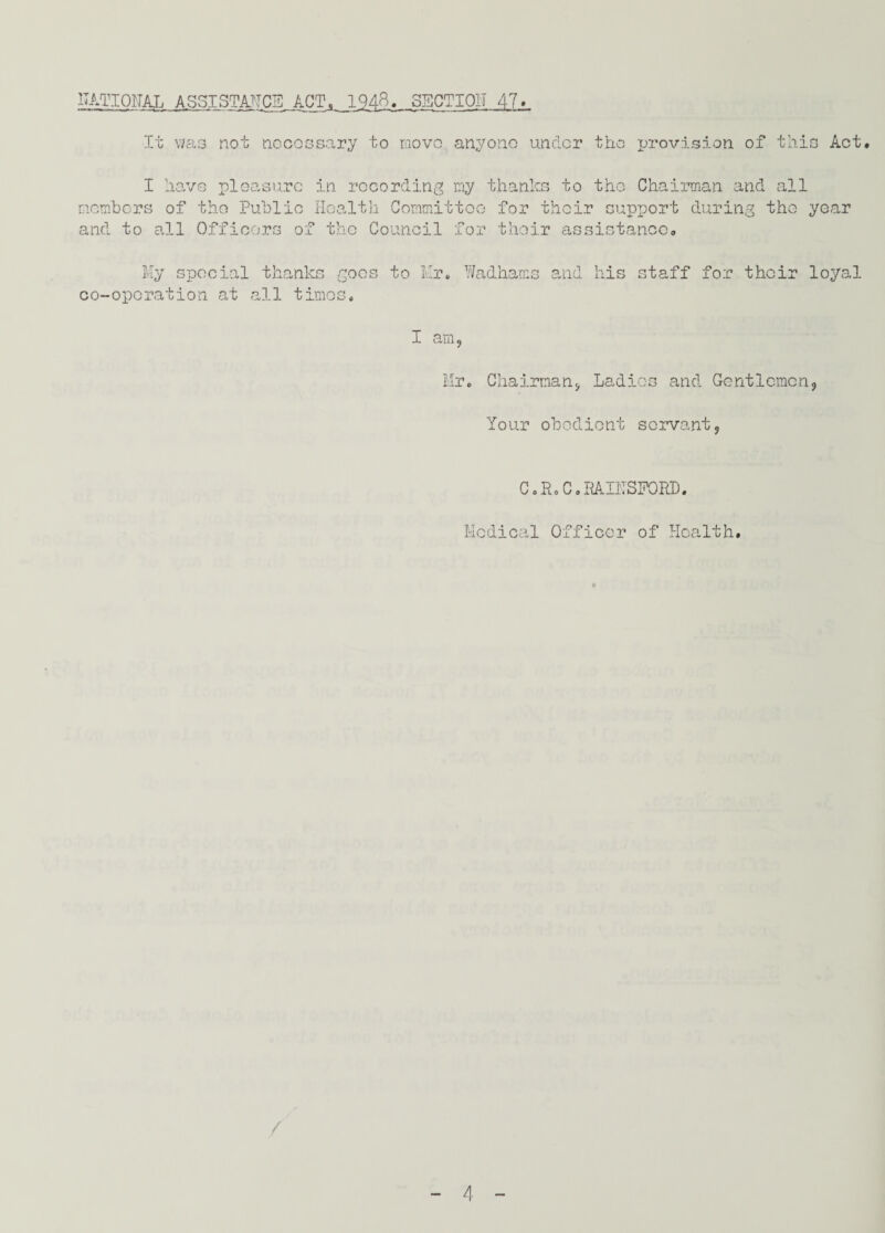 IIATIOITAL ASSISTANCE ACT, 1948. SBCTIOIT 47* It was not nocossary to move anyone under the provision of this Act. I have pleasure in recording my thanlcs to the Chairman and all members of the Public Health Committee for their support during the year and to all Officers of the Council for their assistance. My special thanks goes to Mr. 1/adhams and his staff for their loyal co-operation at all times. I am, Mr. Chairman, Ladies and Gentlemen, Your obedient servant, C o R o C. RAI1TSF0RD. Medical Officer of Health.