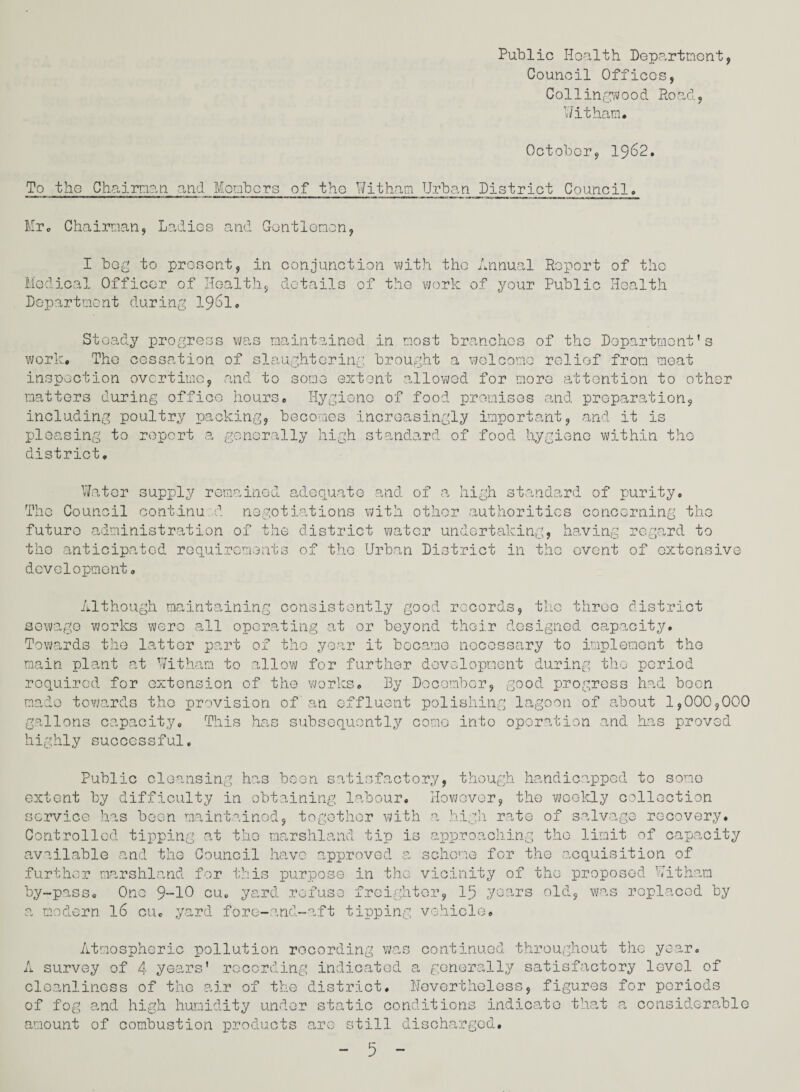 Council Offices, Collingwood Road, Witham. October, 1962. To the Chairman and Members of the Witham Urban District Council. Mr. Chairman, Ladies and Gentlemen, I beg to present, in conjunction with the Annual Report of the Medical Officer of Health, details of the work of your Public Health Department during 1961. Steady progress was maintained in most branches of the Department’s work. The cessation of slaughtering brought a welcome relief from meat inspection overtime, and to some extent allowed for more attention to other matters during office hours. Hygiene of food premises and preparation, including poultry packing, becomes increasingly important, and it is pleasing to report a generally high standard of food hygiene within the district. Water supply remained adequate and of a high standard of purity. The Council continu d negotiations with other authorities concerning the future administration of the district water undertaking, having regard to the anticipated requirements of the Urban District in the event of extensive development. Although maintaining consistently good records, the three district sewage works were all operating at or beyond their designed capacity. Towards the latter part of the year it became necessary to implement the main plant at Witham to allow for further development during the period required for extension of the works. By December, good progress had been made towards the provision of an effluent polishing lagoon of about 1,000,000 gallons capacity. This has subsequently come into operation and has proved highly successful. Public cleansing has boon satisfactory, though handicapped to some extent by difficulty in obtaining labour. However, the weekly oollection service has been maintained, together with a high rate of salvage recovery. Controlled tipping at the marshland tip is approaching the limit of capacity available and the Council have approved a scheme for the acquisition of further marshland for this purpose in the vicinity of the proposed Witham by-pass. One 9-10 cu, yard refuse freighter, 15 years old, was replaced by a modern 16 cu. yard fore-and-aft tipping vehicle. Atmospheric pollution recording was continued throughout the year. A survey of 4 years' recording indicated a generally satisfactory level of cleanliness of the air of the district. Nevertheless, figures for periods of fog and high humidity under static conditions indicate that a considerable amount of combustion products are still discharged,