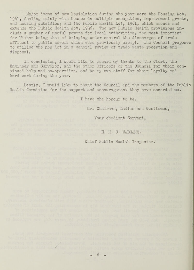 Major items of now legislation during the year were the Housing Act, 1961, dealing mainly with houses in multiple occupation, improvement grants, and housing subsidies5 and the Public Health Act, 1961, which amends and extends the Public Health Act, 1936. The new Public Health provisions in¬ clude a number of useful powers for local authorities, the most important for Witham being that of bringing under control the discharges of trade effluent to public sewers which were previously exempt. The Council proposes to utilise the new Act in a general review of trade waste reception and disposal. In conclusion, I would like to record my thanks to the Clerk, the Engineer and Surveyor, and the other Officers of the Council for their con¬ tinued help and co-operation, and to my own staff for their loyalty and hard work during the year. Lastly, I would like to thank the Council and the members of the Public Health Committee for the support and encouragement they have accorded mo. I have the honour to be, Mr. Chairman, Ladies and Gentlemen, Your obedient Servant, E. Ho Co WADI Chief Public Health Inspector. /