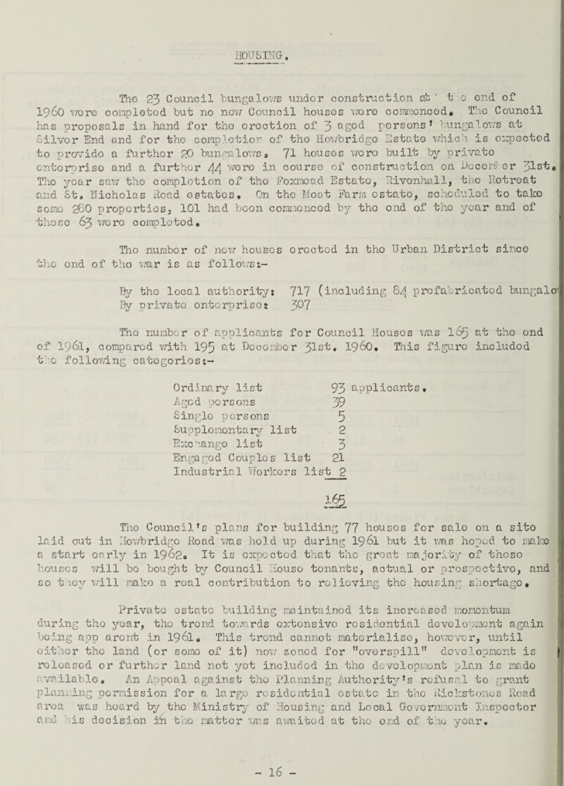 HOUSING. The 23 Council bungalows under construction at' t o end of i960 were completed but no now Council houses vroro commenced# The Council has proposals in hand for the erection of 3 agcd persons* bungalows at Silver End and for the completion of tho Howbridgo Estate which is expected to provide a further 20 bungalows* 71 houses wore built by private enterprise and a further /\/[ wore in course of construction on December t« The year saw the completion of tho Foxrnoad Estate, Eivonhall, the Retreat and St® Nicholas Road estates. On the Moat Farm cstato, scheduled to take some 260 properties, 101 had been commenced by tho end of tho year and of those 63 were completed * Tho numbor of now houses erected in tho Urban District since the end of tho war is as follows 1- By tho local authority: 71? (including 8/j prefabricated bungalo By private enterprise: 3^7 The number of applicants for Council Houses was 165 at tho end of 1961, compared with 193 °-t December 31st, 1960, This figure includod the following categoriest- Ordinary list Aged persons Single persons Supplementary list 93 applicants 39 5 2 Exchange list 3 Engaged Couples list 21 Industrial Workers list 2 * The Council's plans for building 77 houses for sale on a site laid out in Howbridgo Road was hold up during 1961 but it was hoped to make a start oarly in 1962# It is expected that the groat majority of those houses will bo bought by Council House tonants, actual or prospective, and so they will make a real contribution to relieving the housing shortago. Private estate building maintained its increased momentum during tho year, tho trend towards extonsive residential development again being app arent in 1961. This trend cannot materialise, however, until either tho land (or ;omo of it) now zoned for overspill development i; reloased or further land not yet includod in tho development plan is mado available. An Appeal against tho Planning Authority*s refusal to grant planning permission for a large residential estate in the Rickstonos Road area was heard by tho Ministry of Housing and Local Government Inspector decision in tho matter was awaited at the end of the year. and hi