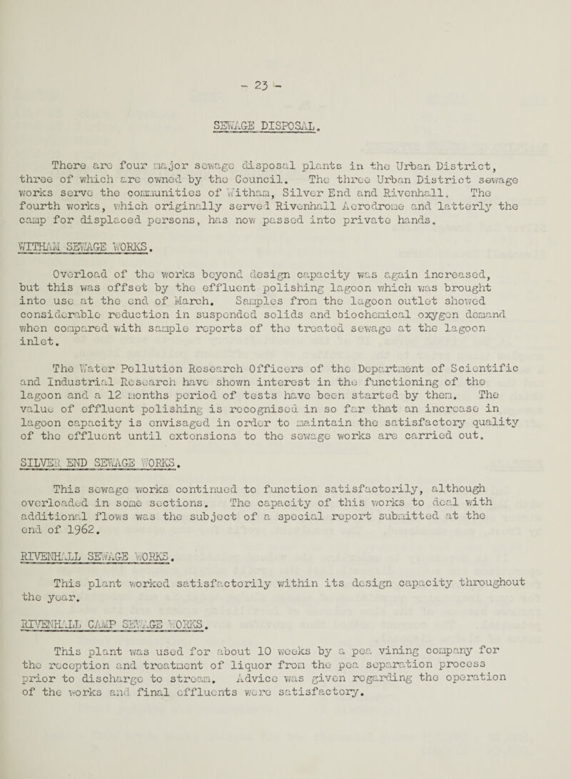 SEWAGE DISPOSAL„ There are four major sewage disposal plants in the Urban District, three of which are owned by the Council. The three Urban District sewage works serve the communities of Witham, Silver End and Rivenhall. The fourth works, which originally served Rivenhail Aerodrome and latterly the camp for displaced persons, has now passed into private hands. VvTTIliUI SEUA&E WORKS. Overload of the works beyond design capacity was again increased, but this was offset by the effluent polishing lagoon which was brought into use at the end of March. Samples from the lagoon outlet showed considerable reduction in suspended solids and biochemical oxygen demand when compared with sample reports of the treated sewage at the lagoon inlet. The Water Pollution Research Officers of the Department of Scientific and Industrial R.esearch have shown interest in the functioning of the lagoon and a 12 months period of tests have been started by them. The valuu of effluent polishing is recognised in so far that an increase in lagoon capacity is envisaged in order to maintain the satisfactory quality of the effluent until extensions to the sewage works are carried out. SILVER END SEWAGE WORKS. This sewage works continued to function satisfactorily, although overloaded in some sections. The capacity of this works to deal with additional flows was the subject of a special report submitted at the end of 1962. RIVENHALL SEWAGE WORKS. This plant worked satisfactorily within its design capacity throughout the year. RP/ENEALh CAMP SEVAGE WORKS. This plant was used for about 10 weeks by a pea vining company for the reception and treatment of liquor from the pea separation process prior to discharge to stream. Advice was given regarding the operation of the works and final effluents were satisfactory.