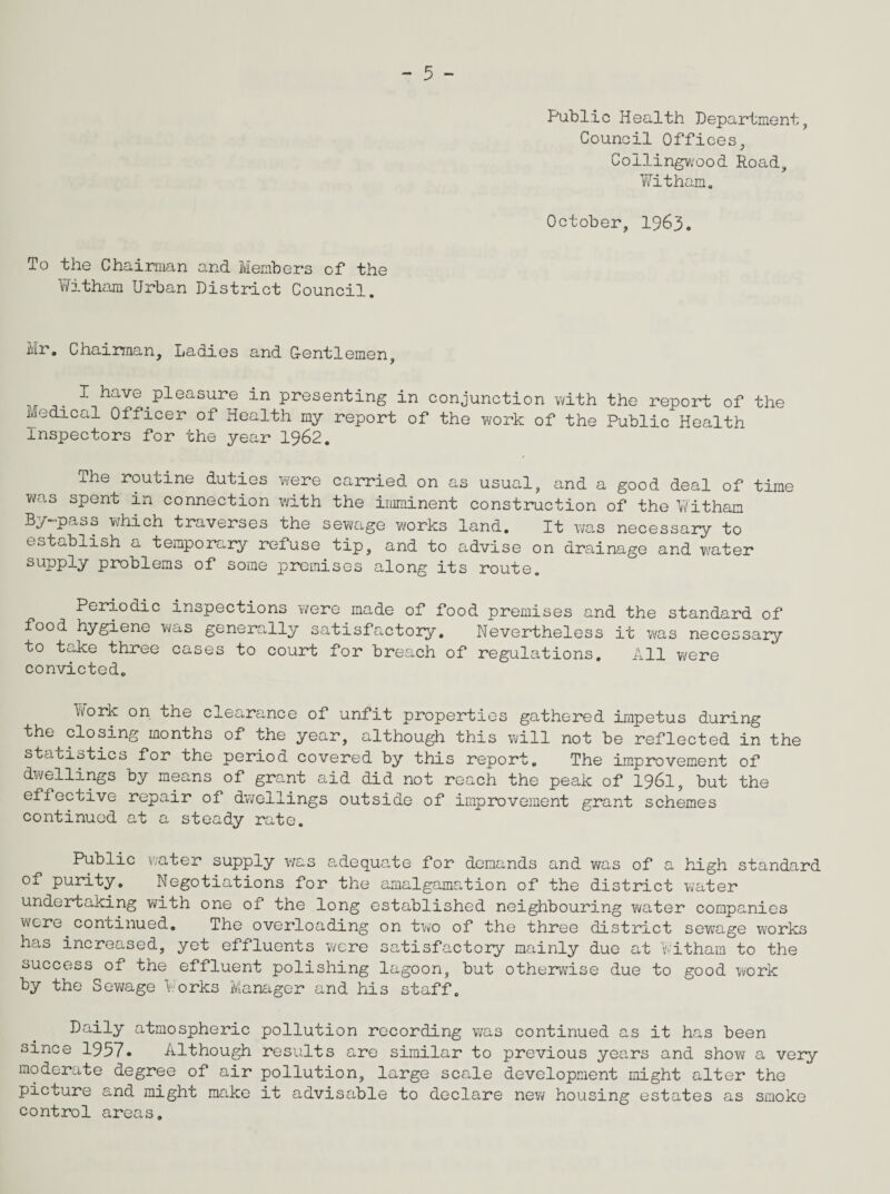 Public Health Department, Council Offices, Collingwood Road, Witham. October, 1963. To the Chairman and Members of the Witham Urban District Council. Mr. Chairman, Ladies and G-entlemen, . x have pleasure in presenting in conjunction with the report of the Medical Officer of Health my report of the work of the Public Health inspectors for the year 1962. The routine duties were carried on as usual, and a good deal of time was spent in connection with the imminent construction of the Witham By-pass which traverses the sewage works land. It was necessary to establish a temporary refuse tip, and to advise on drainage and water supply problems of some premises along its route. Periodic inspections were made of food premises and the standard of food hygiene was generally satisfactory. Nevertheless it was necessary to take three cases to court for breach of regulations. All were convicted. Work on the clearance of unfit properties gathered impetus during the closing months of the year, although this will not be reflected in the statistics for the period covered by this report. The improvement of dwellings by means of grant aid did not reach the peak of 1961, but the effective repair of dwellings outside of improvement grant schemes continued at a steady rate. Public water supply was adequate for demands and was of a high standard of purity. Negotiations for the amalgamation of the district water undertaking with one of the long established neighbouring water companies were continued. The overloading on two of the three district sewage works has increased, yet effluents were satisfactory mainly due at Witham to the success of the effluent polishing lagoon, but otherwise due to good work by the Sewage Works Manager and his staff. Daily atmospheric pollution recording was continued as it has been since 1957. Although results are similar to previous years and show a very moderate degree of air pollution, large scale development might alter the picture and might make it advisable to declare new housing estates as smoke control areas.
