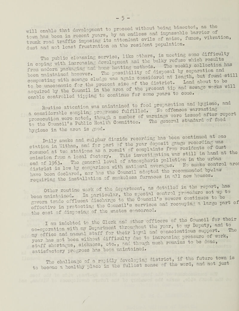 rnll enable that development to proceed -without being bisected, as the duGt and not least frustration on the resident population. The outlie cleansing service, like others, is meeting somo^difficulty ^nth?t^f:irhud^°r ie^r^“uS .tin romSSunecoIonio forEthe present size of the district. Land about to be ocuired by the Council in the area of the present tip and sewage works will enable controlled tipping to continue for some years to come. Soutine attention was maintained to food preparation and hygiene, and *,~rss to the Council's Public Health Committee. The general stanaaru hygiene in the area is good# j,ii» smoke and sulphur dioxide recording has been continued at one station1 in Sham, and £ part of the St stin in hand at the cndSof 1963. The general level of atmospheric pollution m the urban district is low by comrarison with national averages. Ho smoke control are, have been declared, nor has the Council adopted the requiring the installation of smokeless iUii.Cvo m .. Other routine work of the department, as detailed in the report, has boon mainlined1 In particular, the special control procedure sot up to Govern trade effluent discharge to the Council's sewers continues to 0 effective in protecting the Council's services and recouping c. a g P- tho cost of disposing of the wastes concerned. I am indebted to the Clerk and other officers of the Council f°^ t^®ir Go-oreration with my Department throughout the year, to my °iu I? + ■ ■' _ ov office and manual staff for their loyal and conscientious support. h voar has not been without difficulty duo to increasing pressure of work, staff shortages, sickness, etc, and though much remains to be done, satisfactory progress has been maintained. ipioQ challenge of a rapidly developing district, if the future town is to become a' healthy place in the fullest sense of the word, and not just