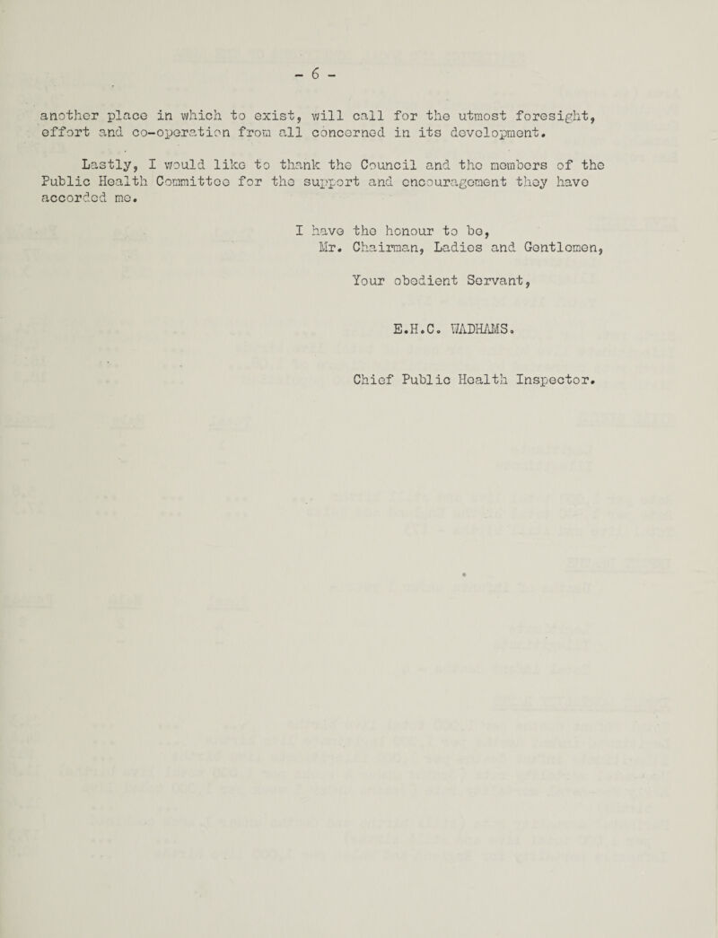 another place in which to exist, will call for the utmost foresight, effort and co-operation from all concerned in its development. Lastly, I would like to thank the Council and the members of the Public Health Committee for the support and encouragement they have accorded me. I have the honour to be, Mr. Chairman, Ladies and Gentlemen, Your obedient Servant, E.H.Co WADHAMS. Chief Public Health Inspector,