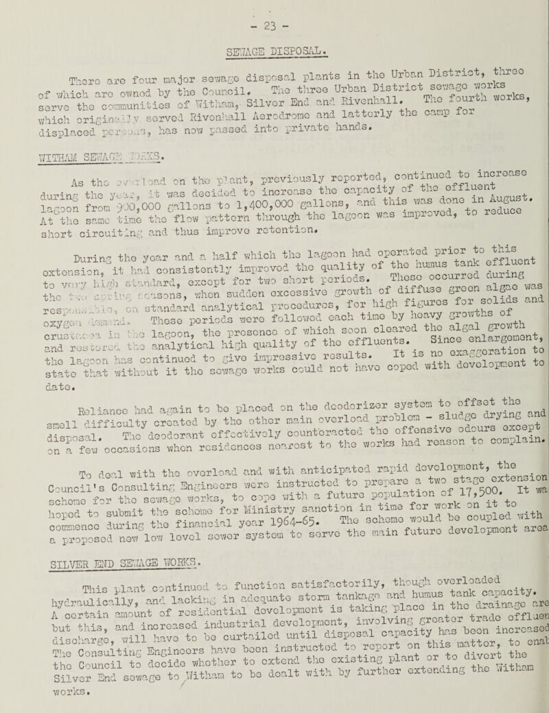 SEWAGE DISPOSAL. TherG are four major sewage disposal plants in the Urban District, tnr^o iacr ar° , I n mv- TT-viVinvn th s+.r-i rvfc sewase works of which arc owned by the Council. . . . r> T'T ■ L 1 ( sorvo the communities of Vfitham, Silver End and Rivenhall. The fourth works, se^vc the communities ox wj.wid.ui5 which original] y served Rivonhall Aerodrome and latterly the camp fo. displaced persons, has now passed into private hands. UITHAH SEWAG?; J >RKS. as the -vy-r'ioad on the plant, previously reported, continued to incroc.se during the year, it was decided to inoror.se the capacity of the o.f.uen L-oon from 900 000 Callons to 1,400,000 Ballons, and this was don<e in August. At°the same time the flow pattern through the lagoon wan improved, to reduce short circuiting and thus improve retention# Burin, the year and a half which the lagoon had operated prior to this extension”0it hi consistently improved the quality of the= humus tank effluent to very high standard, except for two snort periods, occurroa & gasons, when sudden excessive growth of diffuse groan aig standard analytical procedures, for high figures for s These periods were followed each time by heavy growths ot To noon the presence of which soon cleared the algal growth analytical high quality of the effluents. Since enlargement ■ i Tnrjrjon. has continued to give impressive results. It is no exa^ger^ 10 stat0Cthat without it the sewage works could not have coped with dove opnen *4- S L ao z::r 1 ng r. casens, respeusiiio, on s' oxygen dem-nd i crustacea in rjQ and restorer the the lagoon he LS CO date. Reliance had again to he placed on the deodorizer system to offset the a_vn xinff-i oUitv erected by the other main overload proolem - slue.-, V felg;t Ah deodoint effectively counteracted the offensive odours except fn f Sw'occasions whonicidcLes nearest to the works had reason to complain. To deal with the overload and with anticipated rapid development, the Council1 ^Consulting Engineers wore instructed to prepare a t- stage extensxon scheme for the sewage works, to cope with a future population ^gl’^t'to hoped to submit the scheme for Ministry sanction in time for work _n 1 uopoc. to sud i ■financial veer 1964-65. The scheme would he coupled With to servo the main future development area SILVER END SEWAGE WORKS, This ulcnt continued to function satisfactorily, though overloaded suss «-—{ The Confu ting Enainoers have boon instructed to report on this matter, to on* s s»s;‘s Silver End sewage to Wit ham to be dealt wit.n Qj ^urwu