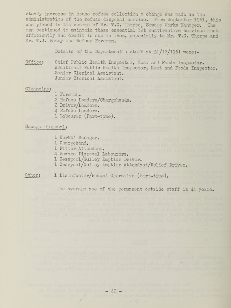 steady increase in house refuse collection a change was made in the administration of the refuse disposal service. From September 1961, this was placed in the charge of Mr. T,C. Thorpe, Sewage Works Manager, The men continued to maintain these essential but unattractive services most efficiently and credit is due to them, especially to Mr. T.C. Thorpe and Mr. T.J. Eazey the Refuse Foreman, Details of the Department's staff at 31/12/1961 wores- Offioog Chief Public Health Inspector, Meat and Foods Inspector. Additional Public Health Inspector, Meat and Foods Inspector. Senior Clerical Assistant, Junior Clerical Assistant. Cleansingg 1 Foreman. 2 Refuse Loaders/Chargehands. 2 Driver/Loaders. 4 Refuse Loaders. 1 Labourer (Part-time). Sewage Disposals 1 Works' Manager, 1 Charge-hand. 1 Fi11 er-At t endant. 4 Sewage Disposal Labourers. 1 Cesspool/Gulley Emptier Driver. 1 Cesspool/Gulley Emptier Attendant/Relief Driver. Others 1 Disinfector/Rodent Operative (Part-time). The average ago of the permanent outside staff is 44 years.