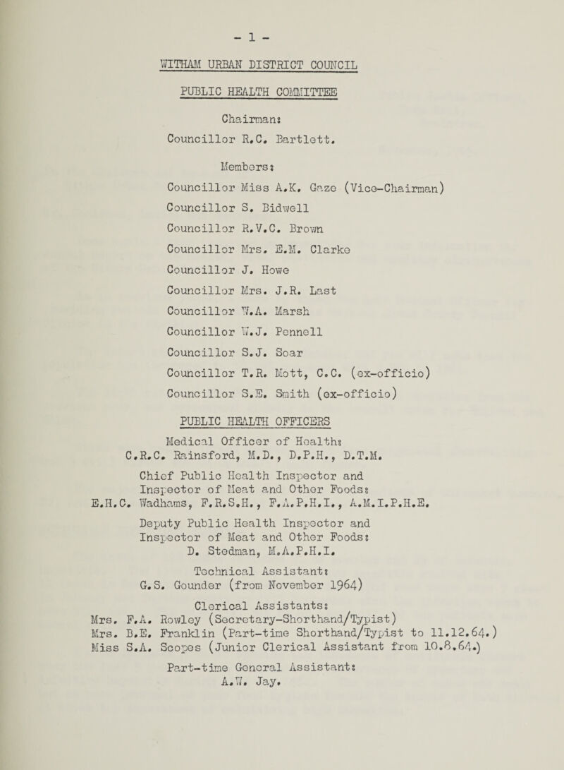 - 1 - YfITHAM URBAN DISTRICT COUNCIL PUBLIC HEALTH COMMITTEE Chairmans Councillor R. C. Bartlett. Members s Councillor Miss A.K, Gaze (Vice-Chairman) Councillor S. Bidvi/ell Councillor R.V.C. Brown Councillor Mrs. E.M. Clarke Councillor J. Howe Councillor Mrs. J.R. Last Councillor If.A. Marsh Councillor 17. J. Pennell Councillor S.J. Soar Councillor T.R. Mott, C.C. (ex-officio) Councillor S.E. Smith (ox-officio) PUBLIC HEALTH OFFICERS Medical Officer of Healths C.R.C. Rainsford, M.D., D.P.H., D.T.M. Chief Public Health Inspector and Inspector of Meat and Other Poodss E.H.C. Wadhams, F.R.S.H., F.A.P.H.I., A.M.I.P.H.E. Deputy Public Health Inspector and Inspector of Meat and Other Foodss D. Stodman, M.A.P.H.I. Technical Assistants G. S. Gounder (from November 1964) Clerical Assistantss Mrs. F.A. Rowley (Secretary-Shorthand/Typist) Mrs. B.E. Franklin (Part-time Shorthand/Tyx^ist to 11.12.64.) Miss S.A. Scopes (Junior Clerical Assistant from 10.8.64.) Part-time General /issistants A#W. Jay.