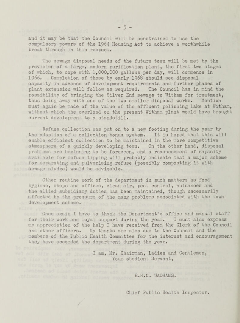 and. it may be that the Council will be constrained to use the compulsory powers of the 1964 Housing Act to achieve a worthwhile break through in this respect. The sewage disposal needs of the future town will be met by the provision of a large, modern purification plant, the first two stages of which, to cope with 1,000,000 gallons per day, will commence in 1966. Completion of these by early 1968 should see disposal capacity in advance of development requirements and further phases of plant extension will follow as required. The Council has in mind the possibility of bringing the Silver End sewage to Witham for treatment, thus doing away with one of the two smaller disposal works. Mention must again be made of the value of the effluent polishing lake at Witham, without which the overload on the present Witham plant would have brought current development to a standstill. Refuse collection was put on to a new footing during the year by the adoption of a collection bonus system. It is hoped that this will enable efficient collection to be maintained in the more competitive atmosphere of a quickly developing town. On the other hand, disposal problems are beginning to be foreseen, and a reassessment of capacity available for refuse tipping will probably indicate that a major scheme for separating and pulverising refuse (possibly composting it with sewage sludge) would be advisable. Other routine work of the department in such matters as food hygiene, shops and offices, clean air, pest control, nuisances and the allied subsidiary duties has been maintained, though necessarily affected by the pressure of the many problems associated with the town development scheme. Once again I have to thank the Department’s office and manual staff for their work and loyal support during the year. I must also express my appreciation of the help I have received from the Clerk of the Council and other officers. My thanks are also due to the Council and the members of the Public Health Committee for the interest and encouragement they have accorded the department during the year. I am, Mr. Chairman, Ladies and Gentlemen, Your obedient Servant, E.H.C. WADHAMS. Chief Public Health Inspector.