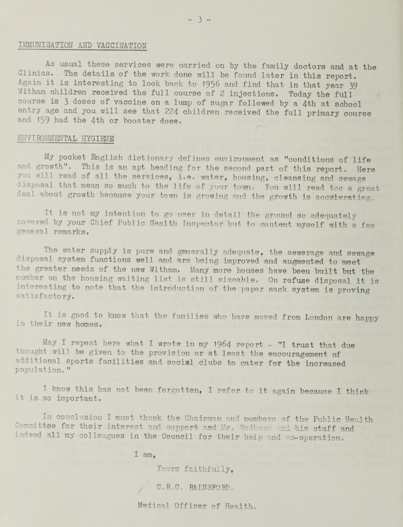 IMMUNISATION AND VACCINATION As usual these services were carried on by the family doctors and at the Clinics. The details of the work done will be found later in this reporte Again it is interesting to look back to 1956 and find that in that year 39 '.7 it ham children received the full course of 2 injections. Today the full course is 3 doses of vaccine on a lump of sugar followed by a 4th at school entry age and you will see that 224 children received the full primary course and 159 had the 4th or booster dose. /*— ENVIRONMENTAL HYGIENE My pocket English dictionary defines environment as conditions of life *r- ■- growth”* Phis is an apt heading for the second part of this reports Here r''' vii i read of all the services, i.e, water, housing, cleansing and sewage ^i^posal that mean so much to the life of your town® You will read too a great ueal about growth because your town is growing and the growth is accelerating- It is not my intention to go over in detail covered by your Chief Public Health Inspector but general remarks. the ground so adequately to content myself with a few the water supply is pure and generally adequate, the sewerage and sewage lisposal system functions well and are being improved and augmented to meet f -ie greater needs of the new Witham. Many more houses have been built but the ’1 on housing waiting list is still sizeable. On refuse disposal it is interesting to note that the introduction of the paper sack system is proving satisfactory. It is good to know that the families who have moved from London are happy in their new homes. May I repeat here what I wrote in my 1964 report - 1 trust that due thought will be given to the provision or at least the encouragement of aiditional sports facilities and social clubs to cater for the increased population. I know this has not been forgotten, I refer to it again because I think it is so important. In conclusion I must thank the Chairman and members of the Public Health '■romittee for their interest and support and Ur. Tadl-^r • ai his staff and indeed all my colleagues in the Council for their help and co-operation. I am, Yours faithfully, C, P C „ PAlNSPOPIk Medical Officer of Health.