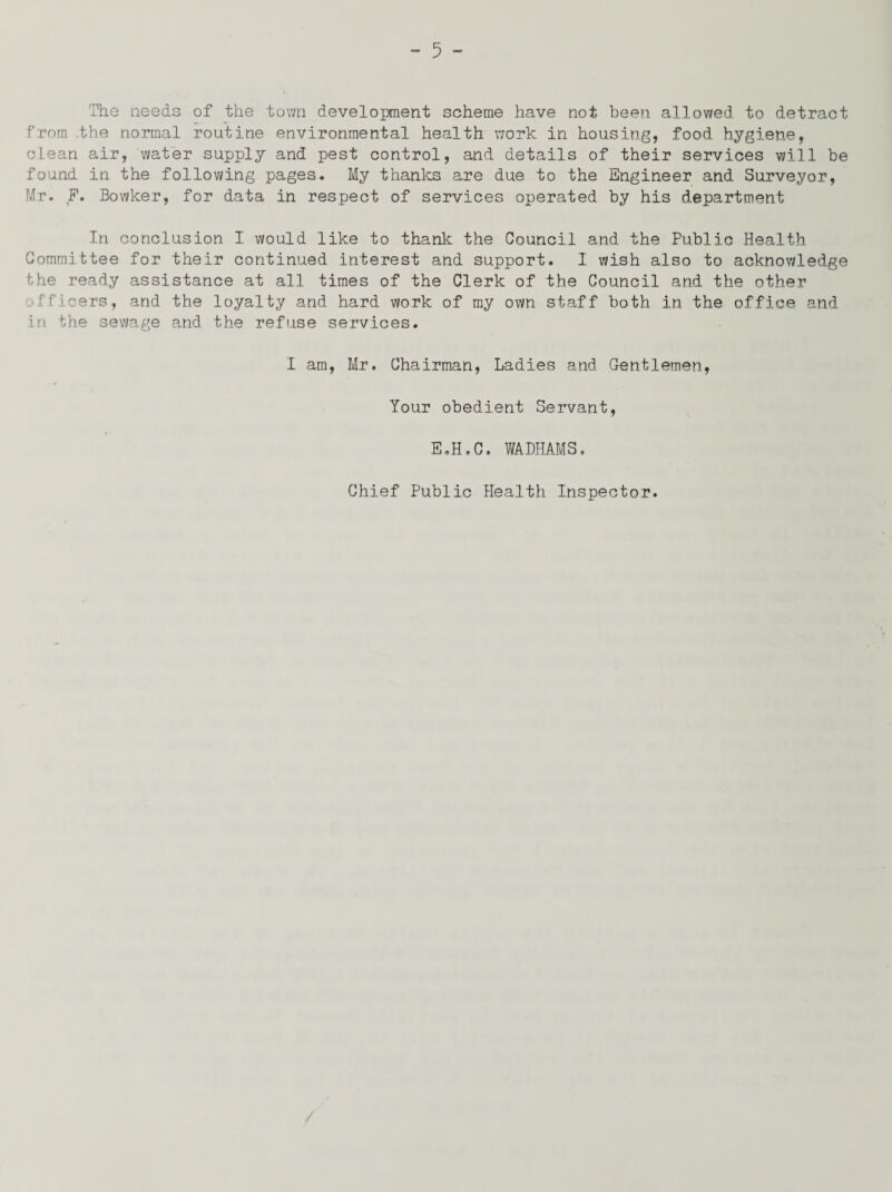The needs of the town development scheme have not been allowed to detract from the normal routine environmental health work in housing, food hygiene, clean air, water supply and pest control, and details of their services will be found in the following pages. My thanks are due to the Engineer and Surveyor, Mr. F. Bowker, for data in respect of services operated by his department In conclusion I would like to thank the Council and the Public Health Committee for their continued interest and support. I wish also to acknowledge the ready assistance at all times of the Clerk of the Council and the other officers, and the loyalty and hard work of my own staff both in the office and in the sewage and the refuse services. I am, Mr. Chairman, Ladies and Gentlemen, Your obedient Servant, E.H.C. WADHAMS. Chief Public Health Inspector.