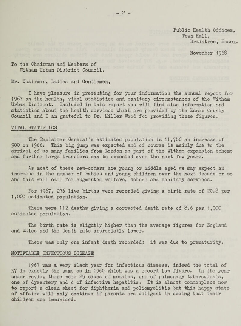 Public Health Offices, Town Hall, Braintree, Essex. November 1968 To the Chairman and Members of Y/itham Urban District Council. Mr. Chairman, Ladies and Gentlemen, I have pleasure in presenting for your information the annual report for 1967 on the health, vital statistics and sanitary circumstances of the Witham Urban District. Included in this report you will find also information and statistics about the health services which are provided by the Essex County Council and I am grateful to Dr. Miller Wood for providing these figures. VITAL STATISTICS The Registrar General's estimated population is 11,780 an increase of 900 on 1966. This big jump was expected and of course is mainly due to the arrival of so many families from London as part of the Witham expansion scheme and further large transfers can be expected over the next few years. As most of these new-comers are young or middle aged we may expect an increase in the number of babies and young children over the next decade or so and this will call for augmented welfare, school and sanitary services. For 19^7? 236 live births were recorded giving a birth rate of 20.8 per 1,000 estimated population. There were 112 deaths giving a corrected death rate of 8.6 per 1,000 estimated population. The birth rate is slightly higher than the average figures for England and Wales and the death rate appreciably lower. There was only one infant death recorded: it was due to prematurity. NOTIFIABLE INFECTIOUS DISEASE 1967 was a very slack year for infectious disease, indeed the total of 37 is exactly the same as in I960 which was a record low figure. In the year under review there were 25 cases of measles, one of pulmonary tuberculosis, one of dysentery and 4 of infective hepatitis. It is almost commonplace now to report a clean sheet for diphtheria and poliomyelitis but this happy state of affairs will only continue if parents are diligent in seeing that their children are immunised.