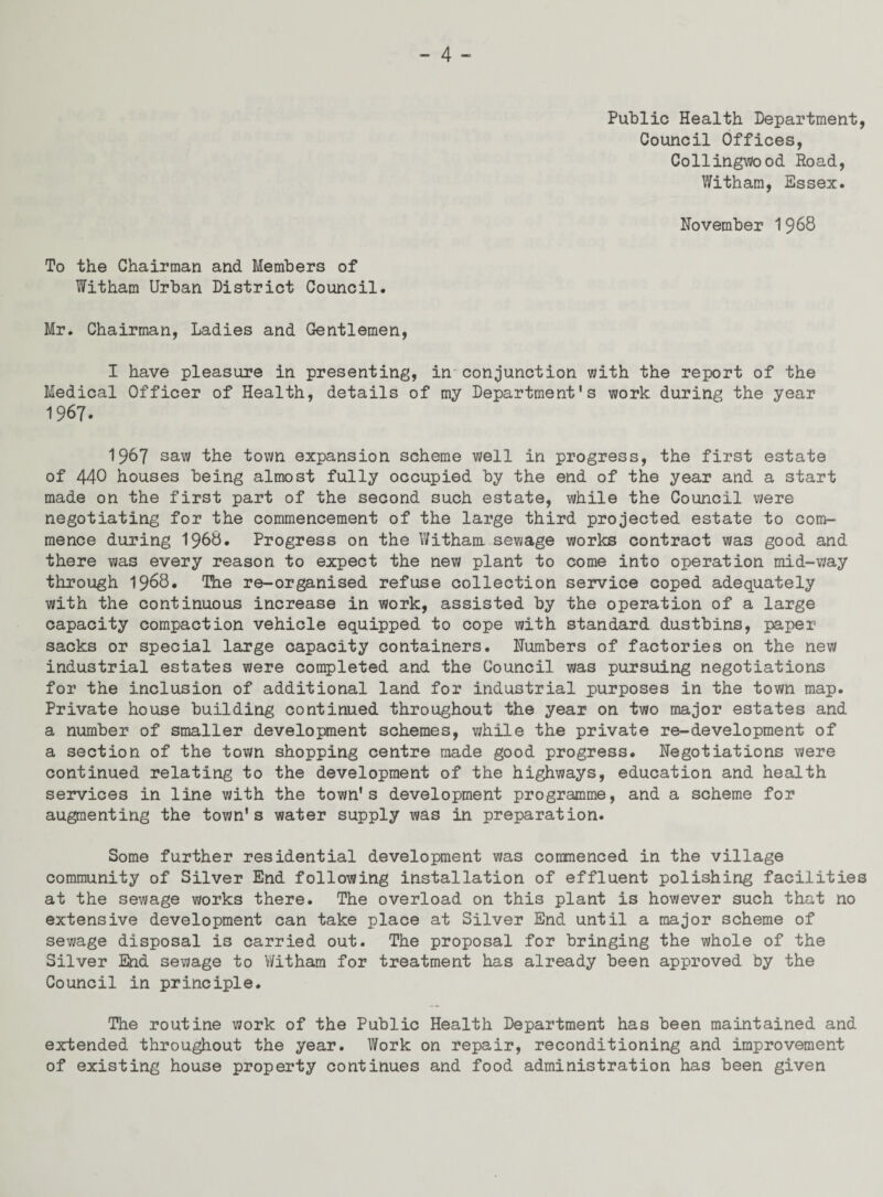 Public Health Department, Council Offices, Collingwood Road, Witham, Essex. November 1968 To the Chairman and Members of Witham Urban District Council. Mr. Chairman, Ladies and Gentlemen, I have pleasure in presenting, in'conjunction with the report of the Medical Officer of Health, details of my Department's work during the year 1967. 1967 saw the town expansion scheme well in progress, the first estate of 440 houses being almost fully occupied by the end of the year and a start made on the first part of the second such estate, while the Council were negotiating for the commencement of the large third projected estate to com¬ mence during 1968. Progress on the Witham sewage works contract was good and there was every reason to expect the new plant to come into operation mid-way through 1968. The re-organised refuse collection service coped adequately with the continuous increase in work, assisted by the operation of a large capacity compaction vehicle equipped to cope with standard dustbins, paper sacks or special large capacity containers. Numbers of factories on the new industrial estates were completed and the Council was pursuing negotiations for the inclusion of additional land for industrial purposes in the town map. Private house building continued throughout the year on two major estates and a number of smaller development schemes, while the private re-development of a section of the town shopping centre made good progress. Negotiations were continued relating to the development of the highways, education and health services in line with the town's development programme, and a scheme for augmenting the town's water supply was in preparation. Some further residential development was commenced in the village community of Silver End following installation of effluent polishing facilities at the sewage works there. The overload on this plant is however such that no extensive development can take place at Silver End until a major scheme of sewage disposal is carried out. The proposal for bringing the whole of the Silver End sewage to Witham for treatment has already been approved by the Council in principle. The routine work of the Public Health Department has been maintained and extended throughout the year. Work on repair, reconditioning and improvement of existing house property continues and food administration has been given