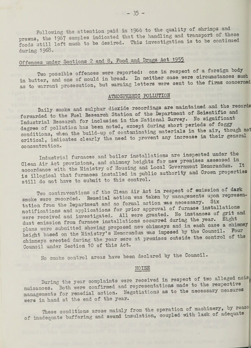 Following the attention paid in 1966 to the quality of shrimp* and orawns the 1967 samples indicated that the handling and transport of these foods still left much to be desired. This investigation is to be continued during 19^8. Offences under Sections 2 and 8, Food and Drugs Act 1255, Two possible offences were reported: one in respect of a foreign body in butter, and one of mould in bread. In neither case were circumstances such as to warrant prosecution, but warning letters were sent to the firms concerned ATMOSPHERIC POLLUTION Daily smoke and sulphur dioxide recordings are maintained and the records forwarded to the Fuel Research Station of the Department of Scientific an Industrial Research for inclusion in the National Survey. No signific n decree of pollution has been noted, except during short periods of f°ogy conditions^0when the build-up of contaminating materials in the -r though not critical, indicates clearly the need to prevent any increase in tt g concentration. Industrial furnaces and boiler installations are inspected under the Clean Air Act provisions, and chimney heights for new premises assessed m accordance with the Ministry of Housing and Local Government Memorandum, is illogical that furnaces installed in public authority and Crown proper still do not have to submit to this control. Tvjo contraventions of the Clean Air Act in respect of emission of dark smoke^were recorded. Remedial action was taken by managements upon represen- tation from the Department and no formal action ms necessary. ^ , . notifications and applications for prior approval of furtl“® “f^ ^it and were received and investigated. All were granted. No instances of grit and dust emission from furnace installations occurred during the year. Eight plans were submitted showing proposed new chimneys and m each case a chimn y height based on the Ministry's Memorandum was imposed by the Council. Four chimneys erected during the year were at premises outside the control of th Council under Section 10 of this Act. ITo smoke control areas have been declared by the Council. NOISE During the year complaints mere received in respect of two alleged noisj nuisances' Both were confirmed and representations made to the respective managements for remedial action. Negotiations as to the necessary measu v/ere in hand at the end of the year. These conditions arose mainly from the operation of machinery, by reas° of inadequate buffering and sound insulation, coupled mth lack of adequate