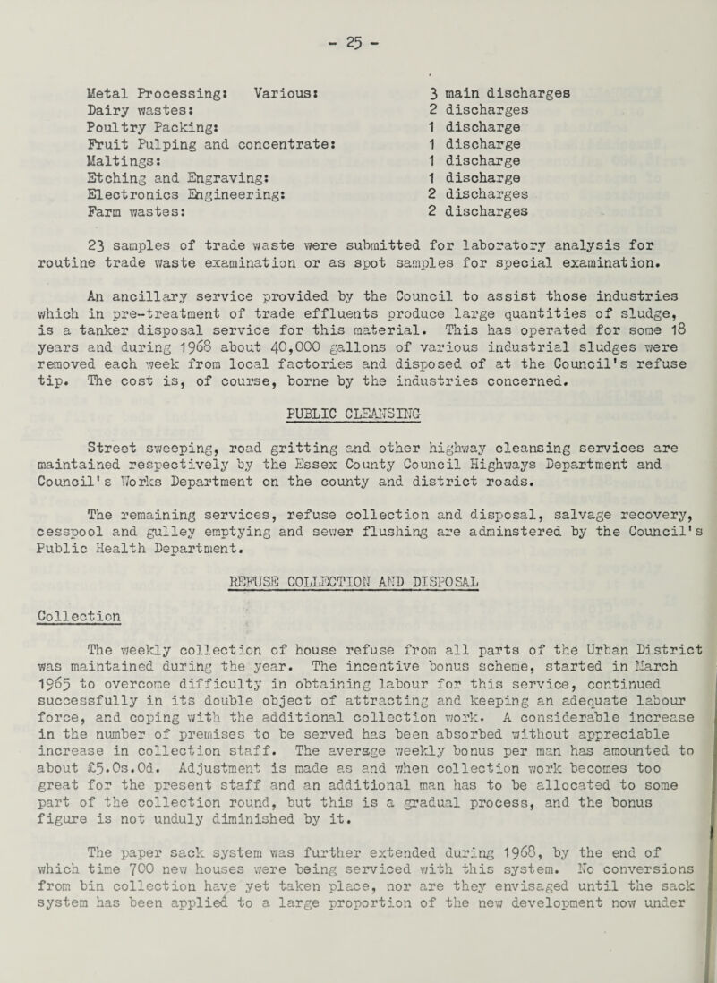 Metal Processing* Various: Dairy wastes: Poultry Packing: Fruit Pulping and concentrate: Waitings: Etching and Engraving: Electronics Ehgineering: Farm wastes: 3 main discharges 2 discharges 1 discharge 1 discharge 1 discharge 1 discharge 2 discharges 2 discharges 23 samples of trade waste were submitted for laboratory analysis for routine trade waste examination or as spot samples for special examination. An ancillary service provided by the Council to assist those industries which in pre-treatment of trade effluents produce large quantities of sludge, is a tanker disposal service for this material. This has operated for some 18 years and during 1968 about 40>000 gallons of various industrial sludges were removed each week from local factories and disposed of at the Council's refuse tip. The cost is, of course, borne by the industries concerned. PUBLIC CLEANSING Street sweeping, road gritting and other highway cleansing services are maintained respectively by the Essex County Council Highways Department and Council's Works Department on the county and district roads. The remaining services, refuse collection and disposal, salvage recovery, cesspool and gulley emptying and sewer flushing are adminstered by the Council's Public Health Department. REFUSE COLLECTION AND DISPOSAL Collection The weekly collection of house refuse from all parts of the Urban District was maintained during the year. The incentive bonus scheme, started in March 1965 to overcome difficulty in obtaining labour for this service, continued successfully in its double object of attracting and keeping an adequate labour force, and coping with the additional collection work. A considerable increase in the number of premises to be served has been absorbed without appreciable increase in collection staff. The average weekly bonus per man has amounted to about £5*0s.0d. Adjustment is made as and when collection work becomes too great for the present staff and an additional man has to be allocated to some part of the collection round, but this is a gradual process, and the bonus figure is not unduly diminished by it. The paper sack system was further extended during 1968, by the end of which time 7^0 new houses were being serviced with this system. No conversions from bin collection have yet taken place, nor are they envisaged until the sack system has been applied to a large proportion of the new development now under
