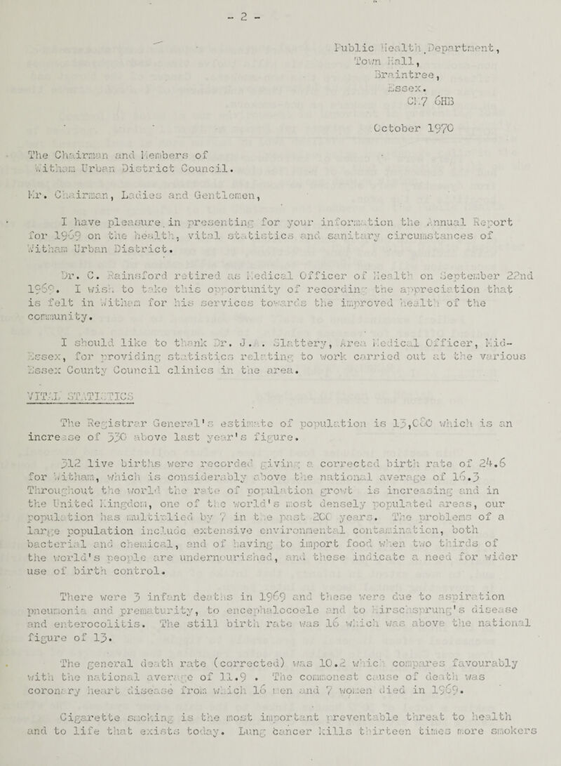 o Public Health§Department, Town Hall, Braintree, Lssex. Cl.7 oHB October 1970 The Chairman and Members of hithem Urban District Council. Mr. Chairman, Ladies and Gentlemen, I have pleasure.in presenting for your information the Annual Report for I9O9 on the health, vital statistics and sanitary circumstances of hitham Urban District. Dr. C. hainsford retired as medical Officer of Health on September 22nd 19SC. I wish to take this opportunity of recordin' the appreciation that is felt in hitham for his services tov\ards the improved health of the community. I should like to thank Dr. J. . Slattery, Area Medical Officer, Mid- hssex, for providing statistics relating to work carried out at the various Lssex Countv Council clinics in the area. VTfP/'T O rP 1 rp T' rn-rriQ ^ J Xv.jlj Ol>U l>.a L lL/O The Registrar General’s estimate of population is lp,CGo which is an increase of 330 above last year’s figure. B12 live births were recorded giving a corrected birth rate of 24.6 for bitham, which is considerably above the national average of 16.3 Throughout the world the rate of population growt is increasing and in the United kingdom, one of the world's most densely populated areas, our popul; tion has multiplied by 7 in t e past 2CC years. The problems of a large population include extensive environmental contamination, both bacterial and chemical, and of having to import food when two thirds of the world's people are undernourished, and these indicate a need for wider use of birth control. There were 3 infant deaths in 1969 and these were due to aspiration pneumonia and prematurity, to encephalocoele and to irsc . sy>rung's disease and enterocolitis. The still birth rate was 16 which was above the national figure of 13» The general death rate (corrected) was 10.2 whic compares favourably with the national average of 11.9 • The commonest cause of death was coron; ry heart disease from which lo men and 7 women died in 1969* Cigarette smekirp is the most important preventable threat to health and to life that exists today. Lung cancer kills thirteen times more smokers
