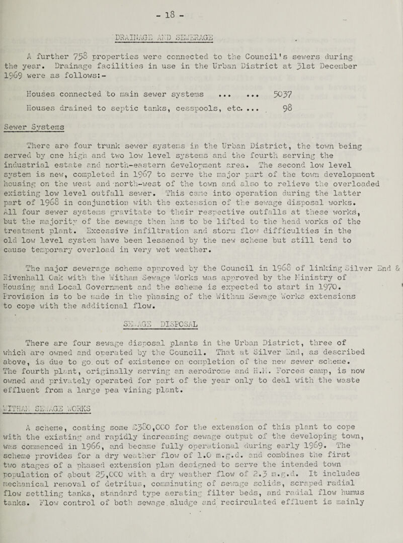 'DRAINAGE Arp SEWERAGE A further 75$ properties were connected to the Council’s sewers during the year. Drainage facilities in use in the Urban District at 31st December 19w9 were as follows:- Houses connected to main sewer systems ... ... 5037 Houses drained to septic tanks, cesspools, etc. .... 98 Sewer Systems There are four trunic sewer systems in the Urban District, the town being served by one high and two low level systems and the fourth serving the industrial estate and north-eastern development area. The second low level system is new, completed in 1967 to serve the major part of the town development housing on the west and -north-west of the town and also to relieve the overloaded existing low level outfall sewer. This cane into operation during the latter part of 1968 in conjunction with the extension of the sewage disposal works. /ill four sewer systems gravitate to their respective outfalls at these works, but the majority of the sewage then has to be lifted to the head works of the treatment plant. Excessive infiltration and storm flow difficulties in the old low level system have been lessened by the new scheme but still tend to cause temporary overload in very wet weather. The major sewerage scheme approved by the Council in i960 of linking Silver End & Eivenhall Oak with the Witharn Sewage Works was approved by the Ministry of Housing and Local Government and the scheme is expected to start in 1970. Provision is to be made in the phasing of the Witharn Sewage Works extensions to cope with the additional flow. SiL* ,GE DISPOSAL There are four sewage disposal plants in the Urban District, three of which are owned and onerated by the Council. That at Silver End, as described above, is due to go. out of existence on completion of the new sewer scheme. The fourth plant, originally serving an aerodrome and H.M. Forces camp, is now owned and privately operated for part of the year only to deal with the waste effluent from a large pea vining plant. WITHAL SEWAGE WORKS A scheme, costing some C3S0,0C0 for the extension of this plant to cope with the existing and rapidly increasing sewage output of the developing town, was commenced in 1966, and became fully operational during early 1969* The scheme provides for a dry weather flow of 1.0 m.g.d. and combines the first two stages of a phased extension plan designed to serve the intended town population of about 25,CCO with a dry weather flow of 2.3 m.g.d. It includes mechanical removal of detritus, comminuting of sewage solids, scraped radial flow settling tanks, standard type aerating filter beds, and radial flow humus tanks. Flow control of both sewage.sludge and recirculated effluent is mainly