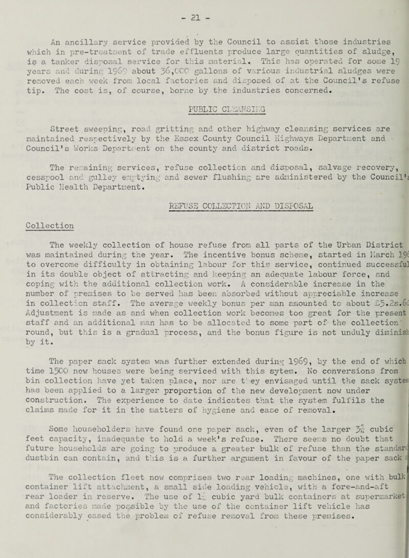 An ancillary service provided by the Council to assist those industries which in pre-treatment of trade effluents produce large quantities of sludge, is a tanker disposal service for this material. This has operated for some 19 years and during 1969 about 36,OCO gallons of various industrial sludges were removed each week from local factories and disposed of at the Council's refuse tip. The cost is, of course, borne by the industries concerned. PUBLIC CLEANSING Street sweeping, road gritting and other highway cleansing services are maintained respectively by the Essex County Council Highways Department and Council's Works Department on the county and district roads. The remaining services, cesspool and gullev emptying Public Health Department. refuse collection and disposal, salvage recovery, and sewer flushing are administered by the Councilk Collection REFUSE COLLECTION AND DISPOSAL The weekly collection of house refuse from all parts of the Urban District was maintained during the year. The incentive bonus scheme, started in Larch 19c to overcome difficulty in obtaining labour for this service, continued successful in its double object of attracting and keeping an adequate labour force, and coping with the additional collection work. A considerable increase in the number of premises to be served has been absorbed without appreciable increase in collection staff. The average weekly bonus per man amounted to about L5»2s.6d Adjustment is made as and when collection work becomes too great for the present staff and an additional man has to be allocated to some part of the collection' round, but this is a gradual process, and the bonus figure is not unduly diminish by it. The paper sack system was further extended during 1969, by the end of which time 1500 new houses were being serviced with this sytem. No conversions from bin collection have yet taken place, nor are t1 ey envisaged until the sack system has been applied to a larger proportion of the new development now under construction. The experience to date indicates that the system fulfils the claims made for it in the matters of hygiene and ease of removal. Some householders have found one paper sack, even of the larger 3rvi cubic feet capacity, inadequate to hold a week's refuse. There seems no doubt that future households are going to produce a greater bulk of refuse than the standarc dustbin can contain, and this is a further argument in favour of the paper sack £ The collection fleet now comprises two rear loading machines, one with bulk container lift attachment, a small side loading vehicle, with a fore-and-aft rear loader in reserve. The use of 1;, cubic yard bulk containers at supermarket and factories made possible by the use of the container lift vehicle has considerably eased the problem of refuse removal from these premises.