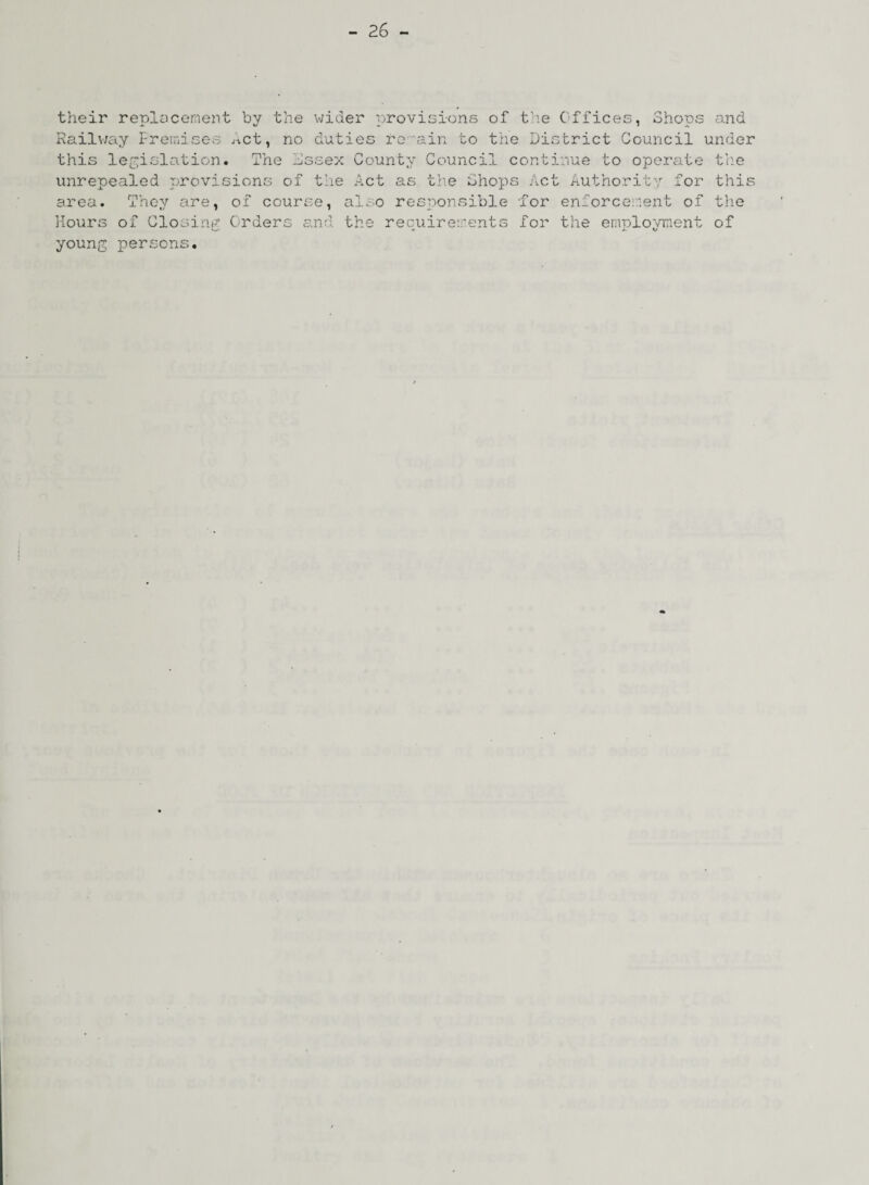 their replacement by the wider provisions of the Offices, Shops and Railway Premises ^ct, no duties re ain to the District Council under this legislation* The Sssex County Council continue to operate the unrepealed provisions of the Act as the Shops Act Authority for this area. They are, of course, also responsible for enforcement of the Hours of Closing Orders and the recuirevents for the envolovinent of v.. ± , Kf young persons.