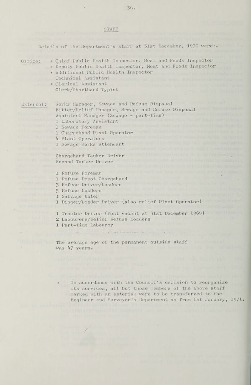 STAFF Details of the Department's staff at 31st December, 1970 were:- Office: * Chief Public Health Inspector, Meat and Foods Inspector * Deputy Public Health Inspector, Meat and Foods Inspector * Additional Public Health Inspector Technical Assistant * Clerical Assistant Clerk/Shorthand Ty p i. s t External: Works Manager, Sewage and Refuse Disposal Fitter/Relief Manager, Sewage and Refuse Disposal Assistant Manager (Sewage - part-time) 1 Laboratory Assistant 1 Sewage Foreman 1 Chargehand Plant Operator 4 Plant Operators 1 Sewage Works Attendant Chargehand Tanker Driver Second Tanker Driver 1 Ref use Foreman .1 Refuse Depot Chargehand 3 Refuse Driver/Loaders 5 Refuse Loaders 1 Salvage Baler 1 Digger/Loader Driver (also relief Plant Operator) 1 Tractor Driver (Post vacant at 31st December 1969) 2 Labourers/Relief Refuse Loaders 1 Part-time Labourer The average age of the permanent outside staff was 47 years. * In accordance with the Council's decision to reorganise its services, all but those members of the above staff marked with an asterisk were to be transferred to the Engineer and Surveyor's Department as from 1st January, 1971*