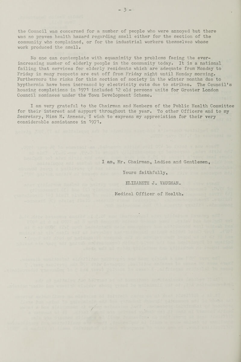 the Council was concerned for a number of people who were annoyed but there was no proven health hazard regarding smell either for the section of the community who complained, or for the industrial workers themselves whose work produced the smell. No one can contemplate with equanimity the problems facing the ever- increasing number of elderly people in the community today. It is a national failing that services for elderly residents which are adequate from Monday to Friday in many respects are cut off from Friday night until Monday morning. Furthermore the risks for this section of society in the winter months due to hypthermia have been increased by electricity cuts due to strikes. The Council's housing completions in 1971 included 12 old persons units for Greater London Council nominees under the Town Development Scheme. I am very grateful to the Chairman and Members of the Public Health Committee for their interest and support throughout the year. To other Officers and to my Secretary, Miss M. Anness, I wish to express my appreciation for their very considerable assistance in 1971 • I am, Mr. Chairman, Ladies and Gentlemen, Yours faithfully, ELIZABETH J. VAUGHAN. Medical Officer of Health
