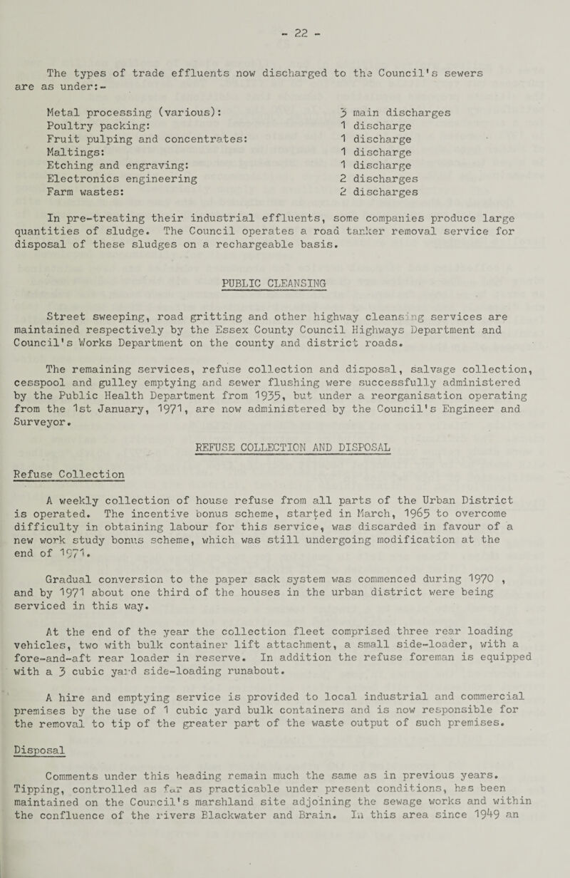 The types of trade effluents now discharged to the Council's sewers are as under:- Metal processing (various): Poultry packing: Fruit pulping and concentrates: Maltings: Etching and engraving: Electronics engineering Farm wastes: 1 discharge 1 discharge 1 discharge 1 discharge 2 discharges 2 discharges 3? main discharges In pre-treating their industrial effluents, some companies produce large quantities of sludge. The Council operates a road tanker removal service for disposal of these sludges on a rechargeable basis. PUBLIC CLEANSING Street sweeping, road gritting and other highway cleansing services are maintained respectively by the Essex County Council Highways Department and Council's V/orks Department on the county and district roads. The remaining services, refuse collection and disposal, salvage collection, cesspool and gulley emptying and sewer flushing were successfully administered by the Public Health Department from 1935» but under a reorganisation operating from the 1st January, 1971, are now administered by the Council's Engineer and Surveyor. REFUSE COLLECTION AND DISPOSAL Refuse Collection A weekly collection of house refuse from all parts of the Urban District is operated. The incentive bonus scheme, started in March, 19&5 bo overcome difficulty in obtaining labour for this service, was discarded in favour of a new work study bonus scheme, which was still undergoing modification at the end of 19?1* Gradual conversion to the paper sack system was commenced during 1970 , and by 1971 about one third of the houses in the urban district were being serviced in this way. At the end of the year the collection fleet comprised three rear loading vehicles, two with bulk container lift attachment, a small side-loader, with a fore-and-aft rear loader in reserve. In addition the refuse foreman is equipped with a 3 cubic yard side-loading runabout. A hire and emptying service is provided to local industrial and commercial premises by the use of 1 cubic yard bulk containers and is now responsible for the removal to tip of the greater part of the waste output of such premises. Disposal Comments under this heading remain much the same as in previous years. Tipping, controlled as f^r as practicable under present conditions, has been maintained on the Council's marshland site adjoining the sewage works and within the confluence of the rivers Blackwater and Brain. In this area since 19*+9 an