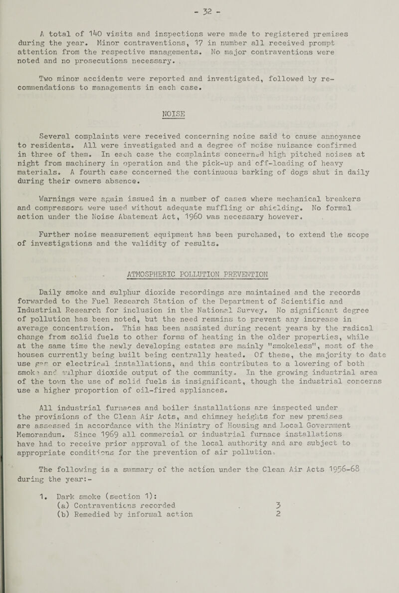 A total of 140 visits and inspections were made to registered premises during the year. Minor contraventions, 17 in number all received prompt attention from the respective managements. No major contraventions were noted and no prosecutions necessary. . Two minor accidents were reported and investigated, followed by re¬ commendations to managements in each case. NOISE Several complaints were received concerning noise said to cause annoyance to residents. All were investigated and a degree of noise nuisance confirmed in three of them. In each case the complaints concerned high pitched noises at night from machinery in operation and the pick-up and off-loading of heavy materials. A fourth case concerned the continuous barking of dogs shut in daily during their owners absence. Warnings were again issued in a number of cases where mechanical breakers and compressors ’were used without adequate muffling or shielding. No formal action under the Noise Abatement Act, i960 was necessary however. Further noise measurement equipment has been purchased, to extend the scope of investigations and the validity of results. ATMOSPHERIC POLLUTION PREVENTION Daily smoke and sulphur dioxide recordings are maintained and the records forwarded to the Fuel Research Station of the Department of Scientific and Industrial Research for inclusion in the National Survey. No significant degree of pollution has been noted, but the need remains to prevent any increase in average concentration. This has been assisted during recent years by the radical change from solid fuels to other forms of heating in the older properties, while at the same time the newly developing estates are mainly smokeless, most of the houses currently being built being centrally heated. Of these, the majority to date use g-°r or electrical installations, and this contributes to a lowering of both smok? and sulphur dioxide output of the community. In the growing industrial area of the town the use of solid fuels is insignificant, though the industrial concerns use a higher proportion of oil-fired appliances. All industrial furnaces and boiler installations are inspected under the provisions of the Clean Air Acts, and chimney heights for nev; premises are assessed in accordance with the Ministry of Housing and Local Government Memorandum. Since 1969 ail commercial or industrial furnace installations have had to receive prior approval of the local authority and are subject to appropriate conditions for the prevention of air pollution-. The following is a summary 01 the action under the Clean Air Acts 1996-68 during the year:- 1. Dark smoke (section 1): (a) Contraventions recorded (b) Remedied by informal action 3 2