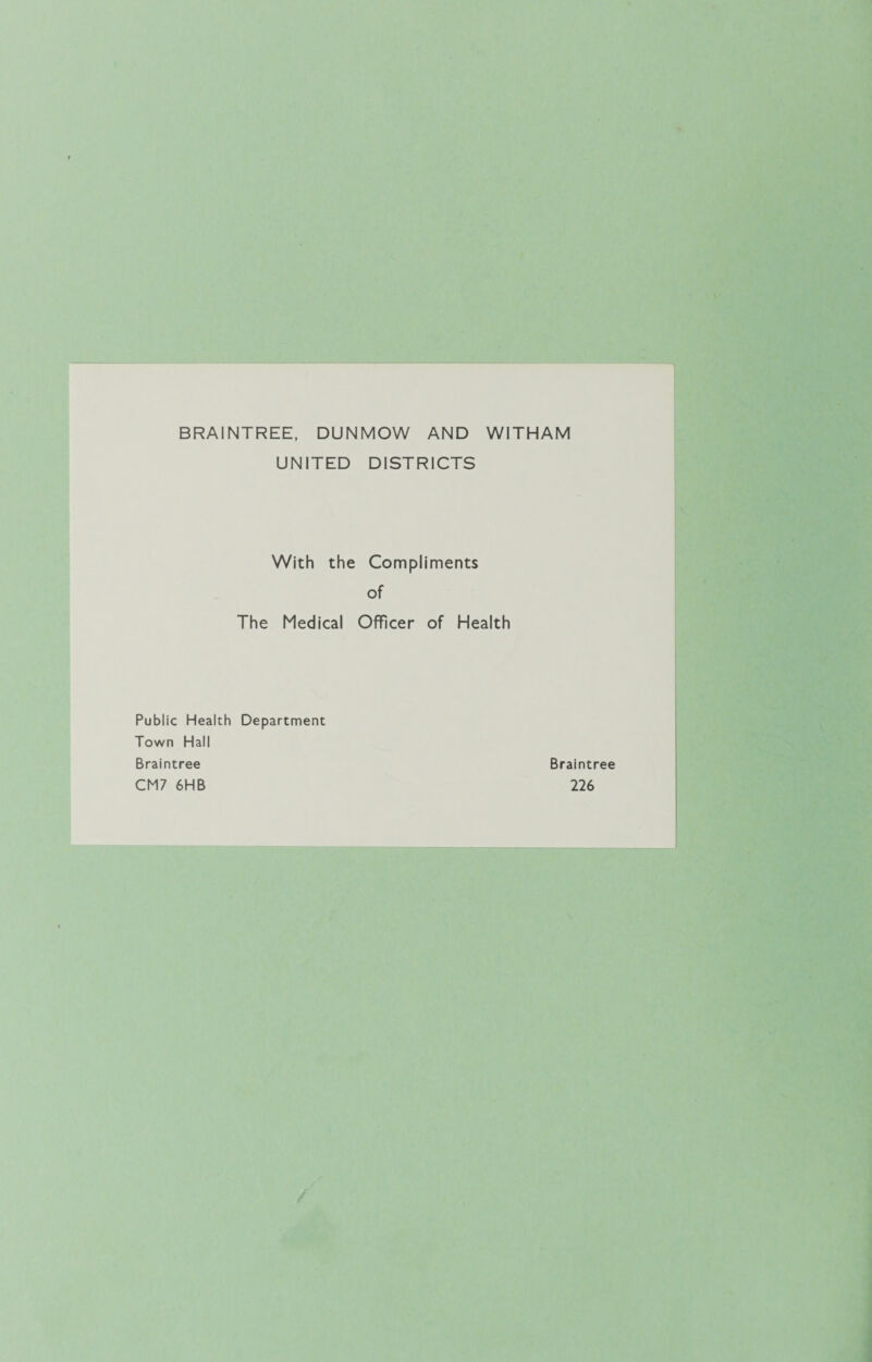 BRAINTREE, DUNMOW AND WITHAM UNITED DISTRICTS With the Compliments of The Medical Officer of Health Public Health Department Town Hall Braintree CM7 6HB Braintree 226