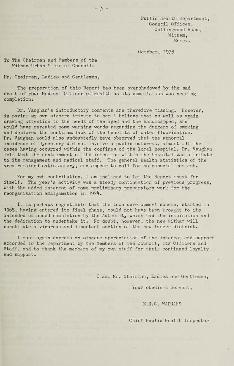 To The Chairman and Members of the V/itham Urban District Council: Public Health Department, Council Offices, Collingwood Road, V/itham, Essex. October, 1973 Mr. Chairman, Ladies and Gentlemen, The preparation of this Report has been overshadowed by the sad death of your Medical Officer of Health as its compilation was nearing completion# Dr. Vaughan's introductory comments are therefore missing. However, in paying my own sincere tribute to her I believe that as well as again drawing r^ttention to the needs of the aged and the handicapped, she would have repeated some warning words regarding the dangers of smoking and deplored the continued lack of the benefits of v/ater fluoridation. Dr. Vaughan would also undoubtedly have observed that the abnormal incidence of Dysentery did not involve a public outbreak, almost all the cases having occurred v;ithin the confines of the local hospital. Dr. Vaughan felt that the containment of the infection v/ithin the hospital was a tribute to its management and medical staff. The general health statistics of the area remained satisfactory, and appear to call for no especial ccmment. For my owh contribution, I am inclined to let the Report speak for itself. The year's activity was a steady contini’ation of previous progress, with the added interest of some preliminary preparatory work for the reorganisation amalgamation in 197^* It is perhaps regrettable that the tovm developmef*: scheme, started in 1965, having entered its final phase, could not have been ccougnt to its intended balanced completion by the Authority which had the inspiration and the dedication to undertake it. No doubt, however, the new V/itham v/ill constitute a vigorous and important section of the new larger district. I must again express my sincere appreciation of the interest and support accorded to the Department by the Members of the Council, its Officers and Staff, and to thank the mem.bers of my own staff for theix continued loyalty and support. I am, Mr. Chairman, Ladies and Gentlemen, Your obedierh Servant, E.H.C. WADHAMS Chief Public Health Inspector