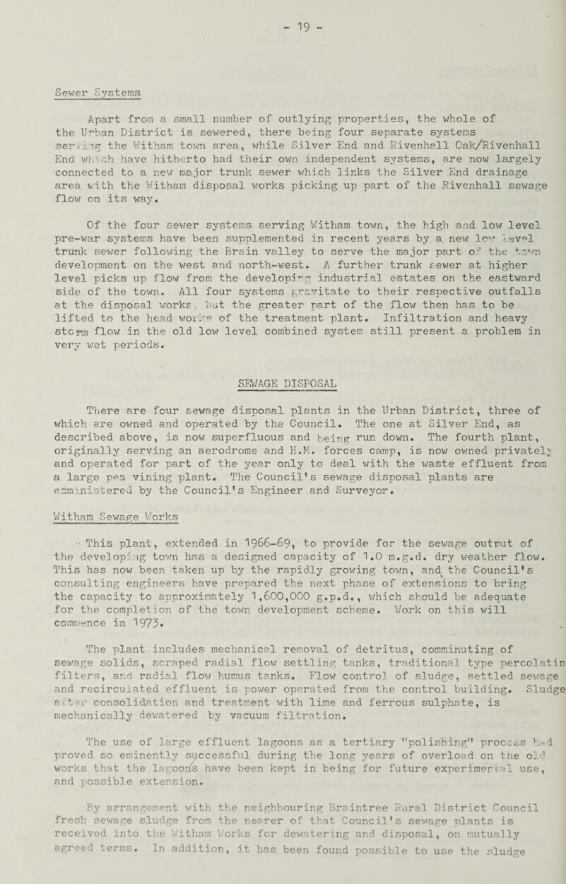 Sewer Systems Apart from a small number of outlying properties, the v/hole of the U’^ban District is sewered, there being four separate systems serviig the Witham town area, while Silver End and Divenhall Oak/Rivenhall End v/L’-ch have hitherto had their ovm independent systems, are now largely connected to a nev/ major trunk sewer v/hich links the Silver End drainage area with the V/ithara disposal works picking up part of the Rivenhall sewage flov; on its way. Of the four sev/er systems serving V/itham tovm, the high and low level pre-v;ar systems have been supplemented in recent years by a new Ic’’ lev'll trunk sewer follov;ing the Brain valley to serve the major part o ' the tc’-^n development on the v/est and north-west, A further trunk fev/er at higher level picks up flow from the developj^g industrial estates on the eastward side of the town. All four systems g-r’r^vitate to their respective outfalls at the disposal works but t'ne greater part of the flow then has to be lifted to the head v;oil'‘-' of the treatment plant. Infiltration and heavy storm flov/ in the old lov; level combined system still present a problem in very v;et periods. SEl'/AGE DISPOSAL Tliere are four sewage disposal plants in the Urban District, three of which are owned and operated by the Council, The one at Silver End, as described above, is now superfluous and being run down. The fourth plant, originally serving an aerodrome and H.K;. forces camp, is nov; owned privately and operated for part of the year only to deal v/ith the waste effluent from a large pea vining plant. The Council’s sewage disposal plants are aarn Lnistercvl by the Council’s Engineer and Surveyor, V/itham Sewage V.'orks ■ This plant, extended in I966-69, to provide for the sewage output of the developwig town has a designed capacity of 1,0 m.g.d. dry weather flow. This has now been taken up by the rapidly growing tovm, and^ the Council’s consulting engineers have prepared the next phase of extensions to bring the capacity to approximately 1,600,000 g.p.d., which should be adequate for the completion of the tovm development scheme. V/ork on this will commence in 1973» The plant includes mechanical removal of detritus, comminuting of sewage solids, scraped radial flov; settling tanks, traditional type percolatin filters, and radial flov; humus tanks, Flov; control of sludge, settled sewage and recirculated effluent is pov;er operated from the control building. Sludge a.ter consolidation and treatment with lime and ferrous sulphate, is mechanically dev;atered by vacuum filtration. The use of large effluent lagoons as a tertiary polishing process hnd proved so eminently successful during the long years of overload on tne old works that the lagoons have been kept in being for future experimercal use, and possible extension. By arrangement v/ith the neighbouring Braintree Rural District Council fresh sewage sludge from the nearer of that Council’s sewage plants is received into the V/itham V/orks for dewatering and disposal, on mutually agreed terms. In addition, it has been found possible to use the sludge