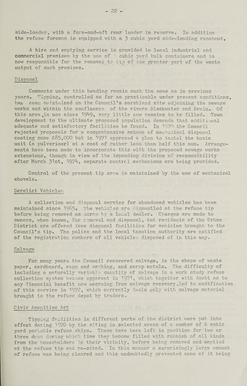 side-loader, with a fore-and-aft rear loader in reserve. In addition the refuse foreman is equipped with a 3 cubic yard side-loading runabout, A hire and emptying service is provided to local industrial and commercial premises by the use of • cubic yard bulk containers and is now responsible for the rem.oval tc tip of che greater part of the waste output of such premises. Disposa.1 Comments under this heading remain much the same as in previous years, dipping, controlled as far as practicable under present conditions, has oeeii maintained on the Council's marshland site adjoining the sewage works and v;ithin the confluence of the rivers Blackv/ater and Brain. Of this area,in use since 19^9$ very little now remains to be filled. Tovm development to the ultimate proposed population demands that additiuiai adequate and satisfactory facilities be found. In 1--70 the Council rejected proposals for a comprehensive scheme of meL-^anical disposal costing some £85,000 but in 197'^ approved a plan to inctal the basic unit (a pulveriser) at a cost of rather less than half this sum. Arrange¬ ments have been made to incorporate this v/ith the proposed sewage v;orks extensions, though in view of the impending division of responsibiJ.ity after March 3’^st, '197^, separate centre 1 mechanisms are being provided. Control of the present tip a.rea is maintained by the use of mechanical shovels. Derelict Vehicles A collection and d'^sposal service for abandoned vehicles has been maintained since 1965* vehicles are dismantled at the refuse tip before being removed as sera.'! by a local dealer. Charges are made to ovmers, when known, for remeval and disposal, but residents of the Urban District are offered free disposal facilities for vehicles brought to the Council's tip. The police and the local taxation authority are notified of the registration numbers of all vehicle,-- disposed of in this v/ay. Salvage For many years the Council recovered salvage, in the shape of v/aste paper, cardboard, rags and sa'rking. and scrap metals. The difficulty of including a naturally variab'J quantity of salvage in a work study refuse collection system became apparent in 197'^, v;hich together with doubt as to any financial benefit nov; ciccruing from salvage recovery,led to modification of this service in 1972, v/hich currently deals only with salvage material brought to the refuse depot by traders. Civic Amenities Act Tippi'^'g facilities in different parts of the district v/ere put into effect during '>970 by the siting in selected areas of a number of 6 cubic yard por'iable refuse skips. These have been left in position for two or three davr during which time they become filled v;ith rubbish of all kinds from the householders In their vicinity, before being removed and emptied ■ at the refuse tip and re-sited. In this manner a surprisingly large amount of refuse v;as being cleared and this undoubtedly prevented some of it being