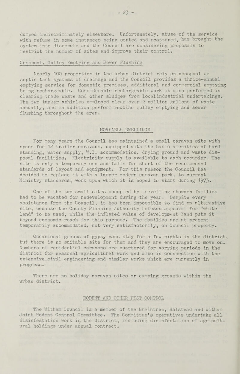 dumped indiscriminately elsewhere. Unfortunately, abuse of the service v/ith refuse in some instances being sorted and scattered, Uas brought the system into disrepute and the Council are considering proposals to restrict the number of sites and improve their control. Cesspool, Gulley Em-ptying and Sev/er Flushing Nearly 100 properties in the urban district rely on cesspool or septic tank systems of drainage and the Council provides a thrice-annual emptying service for domestic premises, additional and commercial emptying being rechargeable. Considerable rechargeable v;ork is also performed in clearing trade waste and other sludges ■f'rom local industrial undertakings. The two tanker vehicles employed clear over k million gallons of v;aste annually, and in addition perform routine ^ulley emptying and sewer flushing throughout the area. MOVEABLE DWELLINGS For many years the Council has maintained a small caravan site with space for 12 trailer caravans, equipped with the basic amenities of hard standing, v/ater supply, W.C. accommodation, drying ground and waste dis¬ posal facilities. Electricity supply is available to each occupier. The site is only a temporary one and falls far short of the recommenced standards of layout and equipment. For this reason the Council has decided to replace it with a larger modern caravan park, to current Ministry standards, work upon v;hich it is hoped to start during 1973» One of the tv;o small sites occupied by trovelljng shov/men families had to be vacated for redevelopment during the year Despite every assistance from the Council, it has been impossible uu find -lt.-x-nat:..ve site, because the County Planning Authority refuses aj-^rovg;* for ’’white land to be used, v;hile the inflated value of developiT-nt land puts it beyond economic reach for this purpose. The families are at present temporarily accommodated, not very satisfactorily, on Council property. Occasional groups of gypsy vans stay for a fev/ nights in the district, but there is no suitable site for them and they are encouraged to move on. Numbers of residential caravans are quartered for varying periods in the district for seasonal agricultural v;ork and also in conuxiection with the extensive civil engineering and similar v/orks v/hich are cumentlv in progress. There are no holiday caravan sites or camping grounds within the urban district. RODENT AND OTHER PEST CONTROL The V/itham Council is a member of the Breintret, Halstead and Witham Joint Rodent Control Committee. The Committee's operatives undertake all disinfestation v;ork ip the district, i’-cluding disinfestation of agricult¬ ural holdings under annual contract.