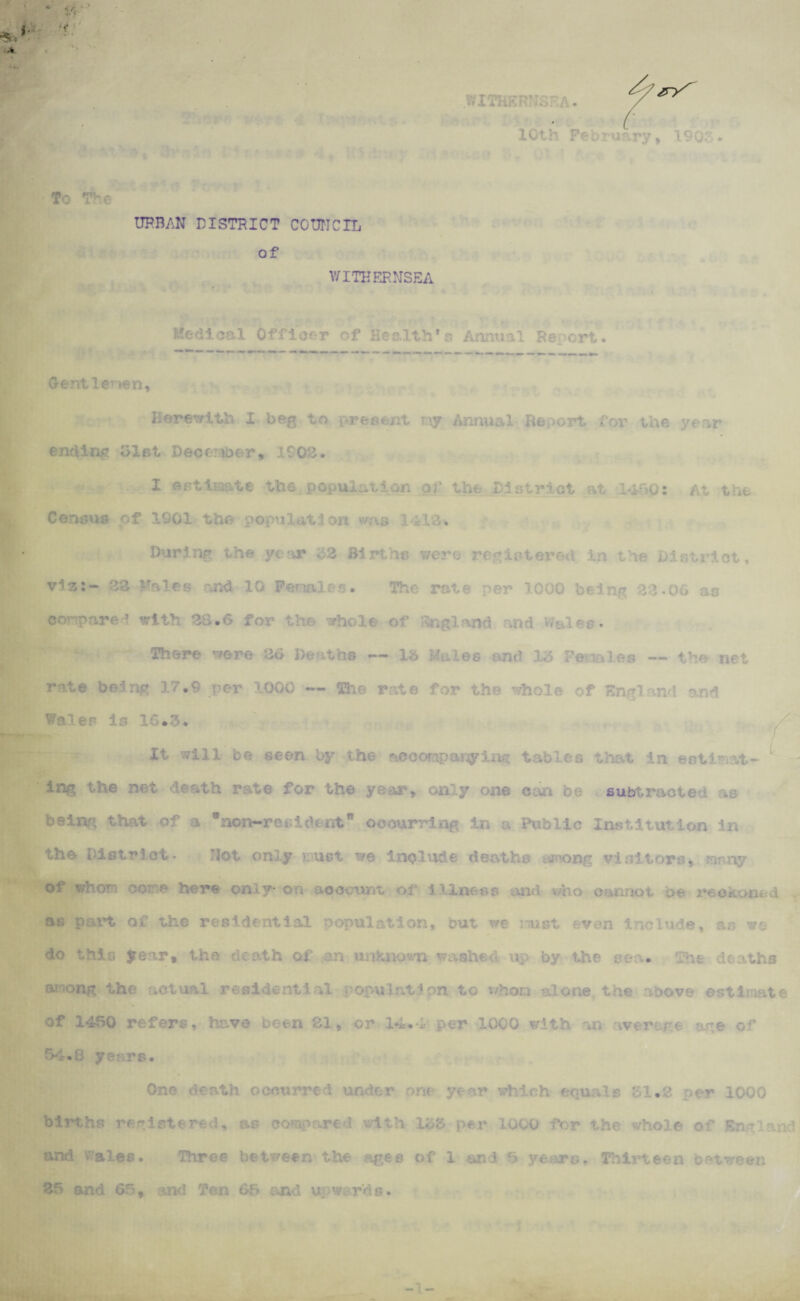 . ■: A. /rS 10th February, 190 • To The URBAN DISTRICT COUNCIL of WITHERNSEA Medical Officer of Health’s Annual Re crt. Gentlemen, Herewith I beg to pres<nt my Annual Report for the year ending 31st December, 1002. X estimate the population of the District at 1450: At the Census of 1901 the population was 1AlA. During the year 22 Births were registered in tie District, vis:- 22 Males and 10 Penales. The rate per 1000 being 22.06 as conpare? with 28.6 for the whole of England and v/aies* There were 26 Deaths — lb Males and 315 Females — the net rate being 17.9 per 1000 — She rate for the whole of K nd and Wales is 16.3. It will be seen by the accompanying tables that in eotinat- L ing the net death rate for the year, only one c ba subtracter ao beiro; that of a 9non-resident9 occurring in u Public Institution in the District* Not only vust we include deaths among visitors, ranny of whom ootne here only on account of Illness and who as part of the residential population, but we isust even include, as wo do this Jrear* the de ath of an unknown washed up by the sea* The deaths aT?ong the actual residential population to v/hom alone the above estimate of 1450 refers, have been 81, or 14.-1- per 1000 with an average are of 54.8 years. On© occurred under r which equals 31.2 per 1000 births registered, as compared with .1 b'6 per 1000 for the whole of England and Wales. Three be tween the ages of 1 and 8 years. Thirteen between 85 and 66, and Ten 65 and upwards.