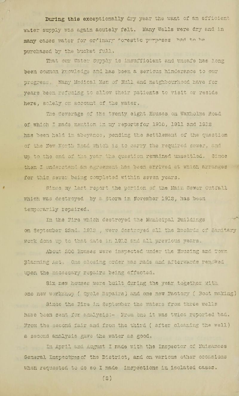 During this exceptionally dry year the want of an efficient water supply was again acutely felt. Many Wells were dry and in many cases water for ordinary * crest ic p-'^p^ses v'?*n to >>p ■our chased bv the hue let full, rpT > p •!• .-\nv> t'Tp + r* ••• Qirv^l - 4 a v. on ~’*f' 1 p 4 <&•**.•!* 'is5’,q '•> p c '1 p'n *■» .1. .. . -J . 7 . V L . . I J i 4 L/ N.* O N- - .. i j-.- \ .A. O - - A. .L w*. J_ X J. V X V> J. A. ;/ O/..«. X-J-J. — _ * CV A p *>H >f Vi Q o >,rbpn P apri ppc Vi-' t o o,'Vv* i.'.CXO .. „ Cw Ovi. X w‘_t CXv'.w-^ l> w/ V-/ A/.— -,-f TTv? A> J. « X. V.-U-. enr1 ^V'.(pppor1 Viprya -T CvHwX r-iC/ 1 »J L-X x. 1 •-- w'-vX, A...C-4 VO J. O — allow their patients to visit or o c? i ^ ,.o> x O D w. o oeen common xwowasage progress. Many Medical Men s years oeen refusing to here, sole: The Gewerage cf the twenty eight Houses on Waxholme Read of which I made mention in my reports for 1910, 1911 and lSia rh po v on account of the water has been held in nf Thai Top >,T r~ OX u.«lw v-» -* . ■ Jh Vv ; X “V vX .X.J. ivn . n v >*.121 ron'i pi La. * J u t-1 v.-.AU O c *r at*? v» r» •*» -,p p v| •' r> rr 1* V •■* qat?! ®7J1P*vi' r'\' TviP rr& p '• i ,•• % >p v •— Cl a,..1-/1 ^ •) J-v O ^ 1 wi Jm 1 rs, Ov O O L* v/«i. w^X v/j-JIvs viC ^ u «« vJJLa t? or fi -‘tVi i H cr I* ,r ■*,-|-'hrP rctriv* ■v.p.'i o r»V)'i5> « :' ,i.,yC»L s<.Li . ..i x k_i L/ X Vyv-j. y v.- kiv-' i- j, !_/■-. ti'C'.a. p 'x,a'.-. •?rpp * •' '•> p f:iv cp'- *• --i'p T’P’TIP ^ 'PP'’3 vj'-ici s» -M*  or; v L/ C_ ,/x^O v^* L-t o v w.,J. J. y.-ilwU^ilv vt, vaxInj u vU A* ,-»y 2no e i’ror’ T irnCp’ -*avi p ^ o V/ ^ ^ _ L s aiv.. •, x tw ./ C -W. - - >»-.% ■ o • yTk-K/» .-n »-•, t i-. r'j C'i > *, ft vs n “v* ' wroe /l n v wrrV' f fc v'vo >*s ry a c* '■..l <..•■_ *> .tic.-... Jed-, a.L AxVcu id !,♦ fn.Low exx ^ f av Vt! r. c fii'a•> Vi p •*> a* p PDT'o” p<a,'1 wT^ P'VA t; c* otr p*n trP'P T* X ‘—.'X i.l e ».) —/ «i Vr1. U X J-.*.J.s./y v-, s’w p« u.;..vi. w' V x4 O t/s.X, 1> o Since iqy last report the m.^tA r,n nf the. tiro a portion or the tiaiu Sew. ;<■< A » ^ •{• •>* 4** *1 *! 1. W * i o X ci/. , *X which was destroyed oy a storm in iTovemher 1913, has 'oeen t e :ro orar i ly repaired. T*'! V V P rt ~ ■.o wV •* 0V1 r on4* ■v,o*,rpP ■* .a VfT.-p * .*■» •• ~-p Pl'i'i 1 *: v o’*:.' v/I; w _• ..... <3 A/11 u fc c - U,y uxIC iv.Li.. x_.. d ijul XU.. on Qp-pt, ei-Vn  CT-'n.  Q *] < \ - - cf wer n ,p 0 + '- ^-;r* n p *! 1 *- V.,.'.. _•./. - J -• vt •f'Vi /ft IU^ ^ p. -^-v y1 -c *p Ai X r> v. x Cj■■;•..i!.;. wo ■v'V (i rsT p ;'r .. Jl w %>Ay -v « *f* r* •? *p p 4* / rt.. j. ft ig-2 c-p r?1 rre nr 1 .*p - • rr 'T,T £i r ' r; Q *xj *h X x vh e v/ -i hi. y •IV J.. A .. r O y ^’O, O . iVroit . a. O w vvk. a r(/NA *•1 n ~ (.i e 0 jrj,-vu& Wv 'rrr 0 *vt v* *^W O t U* 1.nsnoot©d und©r -f 1 * O <v»W and Town “SiT c i *.■'1 .■*/• /'••}• O-v?; r< T .*c ^ fT *-, v» r~ a **> p ~ mp P <E •, r*- /* p **’■ ''• P '-^P a i'(OTS •'Ot' -* f! yp.i^Cv.u... . j. ,1J ^ aT\ L- v/ y, V^n. -■, ;o .• —*../ ,i. . .• *.h*' ^ VLl *d *•-- to -1. •*.• J S~J '*Jm upon the necessary repairs being effected* Six new houses were built during the year together with am a %-j />t*( .7 . •, V» ir‘ m v'-xiVw/ Ji'/ *l o -’X i..u sJ . ( nviT ” ^ v vy Repairs) and one now factory C Boot making Q -5 -.a j- *'• “V *rn ^ ,<A. ’ %' C< . - •p. i r-,vp; i a *t a-. -, '•■‘Trj f- o * • -r* /■> ;• * (’ n. vpv'/ *• c O ly-v-/ ■— y-iO x .a .u .a r • x.x, i.y w-- ' V u ^✓xrln/'w.a oXli^ J - i-v w^'.« -C* 4. -X. V f. • l. i/ V» C a J,, ^ o >1 f • p. X L u j V tv h r o*n c? ,rt >n T f v . rto iw*7 j -e x-‘X J„ ;■ ?w . vvr . av> A •* ** ”*•; ft r- •(* rrr -l a A j} 1 uui Cjl ^ w ^ v vV ci 5 y h 1.0 W r ♦ «rr 4,k'vj ■** /j, p 1- W r! /, v ‘J hv* *v L. 'v OaVI f Vi c oodonri 'c'vo o wi rl p yrc ^ vim i ^ P t0''* & pi • a y i- • ^ 7* -v ^ 7p ’A-r 1 1 ^ h. vx'ili U • i. Gv xJ ».v L/ s^.i^LL *’•» wv X 4- ^XllvL X j~ \J- L^XiL/ oiiXJ. v.<» ^ ca* y vi L... vui^ ^ 1 X / o .xt <\ r*> .>>**. /•'•i c r> *1 ’«•*;. •! c n* p ?p h 'f* >1 / • t/r n f* < ^v» to to as/1 ci.' o e »/ v i.i* O/^.i.v_•/„u y L).a d , —y y^* w 1 -• es j e»- ^ y JL^ o  va ' ’ll *1 r c rl / > 1 r.*i *e r* 't* T rjn o /'^ v-v %rr - ^ Vi a TY»r*Af2fP^ P s'* of1 ^ *i ci ;o *m p ■f'* c< -a yipr x.^ cpnu AJgwa x many on tne xa.wpec^cx *v- Cfl'iiaf'cl T ti cp « p pc* *• V T'J r + •' **> civ'/' avi •T27>i -•'A *; a fitV/ir a.->/-i- c- •*. .y-ia U L> ,.>4, v •! wk._ . U H jj -w> v Vh *• L »» y lx vj’ X .1. u v X i. V y « C«i;< vw V>a.i V »• * X X e Xe v y*i v v%-v u •< «xU TV,'Vi -Z TT r P 11 i-P cs +■ p r. V V* ./Xi J. vv *J V w' v do so I made inspections in isolated cases. f r* \ .. *-> ;