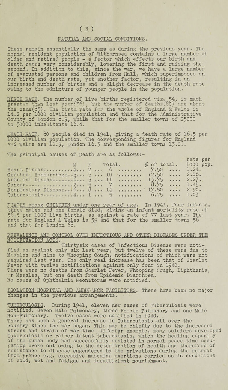 NATURAL AND SOCIAL CONDITIONS. These remain essentially the samw as during the previous year. The normal resident population of Withernsea contains a large number of older and retired people - a factor which effects our birth and death rates very considerably* lowering the first and raising the second. In addition to this* since the war* we have a large number of evacuated persons and children from Hull* which superimposes on our birth and death rate* yet another factor* resulting in an increased number of births and a slight decrease in the death rate owing to the admixture of younger people in the population. BIRTH RATE. The number of live births registered viz*. 54* is much greater than last vearf*^ » but th° number of deaths(80) are about the same(05) » The birtn rate for the whole of England & Wales is 14.2 per 1000 civilian population and that for the Administrative County of London 8.9? whille that for the smaller toms of 25000 to 50000 inhabitants 16.4. BEATH■RATE„ 80 people died in 1941* giving a death rate of 16.5 Per 1000 civilian population. The corresponding figures for England and Wales are 12.9> London 16.5 and the smaller towns 15«0.* The principal causes of Death are as follows2- M Heart Drsease<> • 0 » . 0 o. .4. o o Cerebral Haemorrhage..5°■>° Arte ,‘ial Disease... ». .0... Cancer..... 0 0 0 0 0 9 0 Respiratory Disease Tuberculosis....... 0.2.0 008.0 o o 4 0 0 •F 2 5 5 1 Total o 6 . 10 . 11 . 7 . 14 .. 5 00000000 00009000 oooooceo 00000000 99000900 OOOOOOOO % of total 7.50 0. x2.50 15-75 .. 8.75 .. • 17.50 .. 6.25 o. o 0 o rate per 1000 pop. 1.24c 2.0 6. 2.27. 1.45. 2-90. 1.05 DEATHS among CHILDREN under one year of age. In 1941* four infants* three males and one female died* giving an infant mortality rate of 56.5 per 1000 live births* as against a rate cf 77 last year. The rate for England & Wales is 59 and that for the smaller towns 58 and that for London 68. PREVALENCE AND CONTROL OVER INFECTIOUS AND OTHER DISEASES UNDER THE NOTIFICATION ACTS. Thirtysix cases of Infectious Disease were noti¬ fied as against only six last year* but twelve of these were due to Measles and nine to Whooping Cough* notifications of which were not required last year. The only real increase has been that of Scarlet Fever with twelve notifications against only four in 1940. There were no deaths from Scarlet Fever* Whooping Cough* Diphtheria* r Measles* but one death from Epidemic Diarrhoea. No cases of Ophthalmia Neonatoram v/ere notified. ISOLATION HOSPITAL AND AMBULANCE FACILITIES. There have been no major changes in the previous arrangements. TUBERCULOSIS. During 1941* eleven new cases of Tuberculosis were notified. Seven Male Pulmonary* three Female pulmonary and one Male Non-Pulmonary. Twelve cases were notified in 1940. There has been a general increase in Tuberculosis all over the country since the war began. This may be chiefly due to the increased stress and strain of war-time lifesfpr example* many soldiers developed Tuberculosis or rather latent tuberculosis* which the healing capacity of the human body had successfully resisted in normal peace time occu¬ pation broke out owing to the deterioration of health and therefore of resistance to disease engendered by the privations during the retreat from France e.g. excessive muscular exertions carried on in conditions of cold* wet and fatigue and insufficient nourishment.