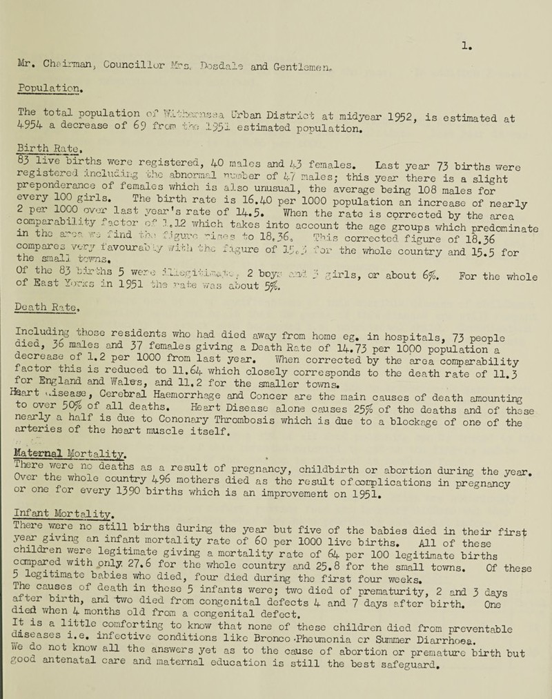 1. Mr, Chairmarij Councillur Em. riosdal^ and Gentlemerir Population. The total population of W.Lthornoea Urban District at midyeai’ 1932, is estimated at 4934- a decrease of 69 from 1931 estimated population. Birth Pate, 83 livel^irths v^ere registered, I+O males and 1.3 females. Last year 73 births were registered including the abnormal n-,nber of Z;!/ males; this year there is a slight preponderance of females which is also unusual, the average being 108 males for every 00 girls. The birth rate is l6,Zf0 per 1000 population an increase of nearly per 1000 over last year’s rate of 14.5. When the rate is corrected by the area comparability -'’actor of ].12 wliich takes into account the age groups v/hich predominate in tno ama we ind noe f.iguro -iocs to 18,36, Tints corrected figure of I8.36 comp are \Aery iavouraoL,/ v/if^n uhe iigure of 13c. p for the whole country and 15.3 for the sraalj tm/Tis, ^ Z ^ 2 boys ami 3 girls, cr about 6fo. For the whole of East Y.rmcs in 195I the r-ate V7as about 5fj. Death Rate, Including those residents who had died away from home eg, in hospitals, 73 people aiea, 3d males and 37 females giving a Death Rate of 14.73 per lOpO population a decrease of 1,2 per 1000 from last year, vThen corrected by the area comparability factor this is reduced to 11.64 which closely corresponds to the death rate of 11,3 ^for England and Wales, and 11,2 for the smaller towns, Heojrt «.isease, Cerebral Haemorrh.oge and Concer are the main causes of death amounting to over 30/^ of ^ all deaths. Heart Disease alone causes 25fo of the deaths and of these ne^ly a half is due to Cononary Thrombosis which is due to a blockage of on© of the arteries of the heart muscle itself. Maternal Mortality. There were no deaths as a result of pregnancy, childbirth or abortion during the year. Over the whole country 496 mothers died as the result of complications in pregnancy or one for every 1390 births which is an improvement on 1951, Infant Mortality. There were no still births during the year but five of the babies died in their first year giving an infant mortality rate of 60 per 1000 live births. All of these children v/ere legitimate giving a mortality rate of 64 per 100 legitimate births canpared with only 27.6 for the whole country and 23,8 for the small towns. Of these 3 legitimate babies who died, four died during the first four weeks. The causes of death in those 5 infants were; two died of prematurity, 2 and 3 days alter birth, ana two died from congenital defects 4 and 7 days after birth. One died v/hen 4 months old from a congenital defect. It is a little comforting to know that none of these children died from preventable diseases i.e, infective conditions like Bronco-Pheumonia cr Summer Diarrhoea, we do not know all the answers yet as to the cause of abortion or premature birth but good antenatal care and maternal education is still the best safeguard.