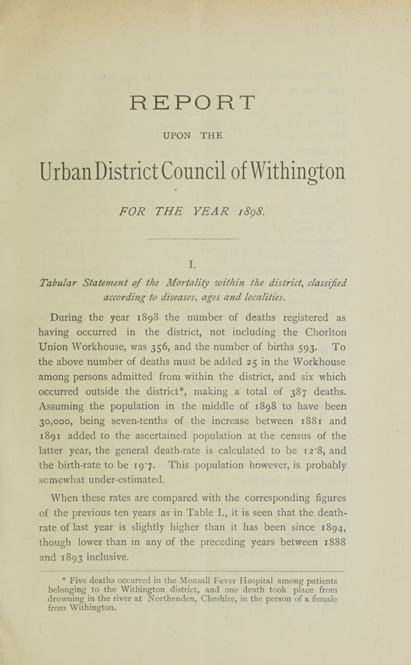 REPORT UPON THE Urban District Council of Withington FOR THE YEAR 1898. I. Tabular State?nent of the Mortality within the district, classified according to diseases, ages and localities. During the year 1898 the number of deaths registered as having occurred in the district, not including the Chorlton Union Workhouse, was 356, and the number of births 593. To the above number of deaths must be added 25 in the Workhouse among persons admitted from within the district, and six which occurred outside the district *, making a total of 387 deaths. Assuming the population in the middle of 1898 to have been 30,000, being seven-tenths of the increase between 1881 and 1891 added to the ascertained population at the census of the latter year, the general death-rate is calculated to be 12-8, and the birth-rate to be 19*7. This population however, is probably somewhat under-estimated. When these rates are compared with the corresponding figures of the previous ten years as in Table I., it is seen that the death- rate of last year is slightly higher than it has been since 1894, though lower than in any of the preceding years between 1888 and 1893 inclusive. * Five deaths occurred in the Monsall Fever Hospital among patients belonging to the Withington district, and one death took place from drowning in the river at Northenden, Cheshire, in the person of a female from Withington.