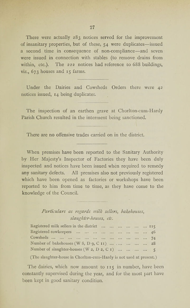 There were actually 283 notices served for the improvement of insanitary properties, but of these, 54 were duplicates—issued a second time in consequence of non-compliance—and seven were issued in connection with stables (to remove drains from within, etc.). The 222 notices had reference to 688 buildings, viz., 673 houses and 15 farms. Under the Dairies and Cowsheds Orders there were 42 notices issued, 14 being duplicates. The inspection of an earthen grave at Chorlton-cum-Hardy Parish Church resulted in the interment being sanctioned. There are no offensive trades carried on in the district. When premises have been reported to the Sanitary Authority by Her Majesty’s Inspector of Factories they have been duly inspected and notices have been issued when required to remedy any sanitary defects. All premises also not previously registered which have been opened as factories or workshops have been reported to him from time to time, as they have come to the knowledge of the Council. Particulars as regards milk sellers, bakehouses, slaughter-houses, etc. Registered milk sellers in the district .115 Registered cowkeepers . 46 Cowsheds . 74 Number of bakehouses (W 8, D 9, C 11) . 28 Number of slaughter-houses (W 2, D 2, C 1) . 5 (The slaughter-house in Chorlton-cum-Hardy is not used at present.) The dairies, which now amount to 115 in number, have been constantly supervised during the year, and for the most part have been kept in good sanitary condition.