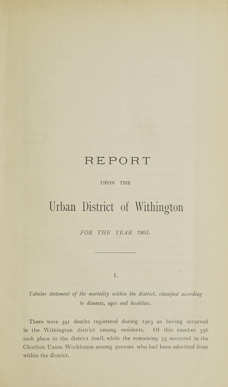 UPON THE Urban District of Withington FOR THE YEAR 1903. I. Tabular statement of the mortality within the district, classified according to diseases, ages and localities. There were 391 deaths registered during 1903 as having occurred in the Withington district among residents. Of this number 356 took place in the district itself, while the remaining 35 occurred in the Chorlton Union Workhouse among persons who had been admitted from within the district.